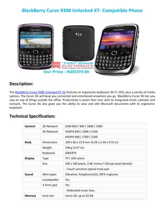 BlackBerry Curve 9300 Unlocked XT- Compatible Phone
Description:
The BlackBerry Curve 9300 Unlocked XT 3G features an ergonomic keyboard, Wi-Fi, GPS, plus a variety of media
options. The Curve 3G will keep you connected and entertained anywhere you go. BlackBerry Curve 3G lets you
stay on top of things outside the office. Productivity is easier than ever with its integrated email, calendar and
contacts. The Curve 3G also gives you the ability to view and edit Microsoft documents with its ergonomic
keyboard.
Technical Specification:
General 2G Network GSM 850 / 900 / 1800 / 1900
3G Network HSDPA 850 / 1900 / 2100
HSDPA 900 / 1700 / 2100
Body Dimensions 109 x 60 x 13.9 mm (4.29 x 2.36 x 0.55 in)
Weight 104 g (3.67 oz)
Keyboard QWERTY
Display Type TFT, 65K colors
Size 320 x 240 pixels, 2.46 inches (~163 ppi pixel density)
- Touch-sensitive optical track pad
Sound Alert types Vibration; Polyphonic(32), MP3 ringtones
Loudspeaker Yes
3.5mm jack Yes
- Dedicated music keys
Memory Card slot micro SD, up to 32 GB
 