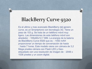 BlackBerry Curve 9320
Es el ultimo y mas avanzado BlackBerry del genero
curve, es un Smartphone con tecnología 3G. Tiene un
peso de 103 g. Se trata de un teléfono móvil muy
ligero. Las dimensiones de este teléfono móvil son
alrededor ﻿  109x60x12.7 MM. La energía de la batería
de BlackBerry Curve 9320 que es ﻿   1450 mAH
proporcionar un tiempo de conversación de hasta
﻿  hasta 7 horas. Este modelo viene con cámara de 3,2
Mega píxeles cámara con Flash LED y Geo-
etiquetado con una resolución de imagen de ﻿   2048 x
1536 píxeles y un zoom digital.
 