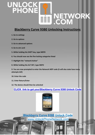 Blackberry Curve 9380 Unlocking Instructions
1. Go to settings

2. Go to options

3. Go to advanced options

4. Go to sim card

5. While holding the SHIFT key, type MEPD

6. You should now see the five locking categories listed

7. Highlight the "network Active"

8. While holding the ALT KEY, type MEP2

9. You are now prompted to enter the Network MEP code (it will also state how many
attempts left)

10. Enter the code

11. Enter Return/Enter

12. The device should then be unlocked

   CLICK link to get your Blackberry Curve 9380 Unlock Code




               Blackberry Curve 9380 Unlock Code
                  www.UnlockPhoneNetwork.com
 