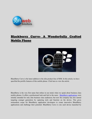 Blackberry Curve- A Wonderfully Crafted Mobile Phone <br />                                                                         <br />BlackBerry Curve is the latest addition to the elite product-line of RIM. In this article; we have specified the prolific features of this mobile phone. Click here to view the article.<br />BlackBerry is the very first name that strikes in our mind; when we speak about business class mobile phones. It offers a professional look and feel to the users.  BlackBerry applications were initially intended for only elite business class audiences; but now the company has also started targeting younger generation by capturing style and function on the device. This gives tremendous scope for BlackBerry application developers to create innovative BlackBerry applications and challenge their potential. BlackBerry Curve is one such device launched by RIM in the same direction. It is tipped to be the next big thing in the mobile phone category. Let us now look at the amazing features of this phone:<br />This device has a QWERTY keyboard and a track pad for uncomplicated management and storage capabilities. This is a standard feature available in almost all BlackBerry phones.<br />It has a dazzling 5 megapixel camera with HD recording capability. The resolution of the device is 2048 x 1536 pixels. It also consists of various features like image stabilization, auto focus, geo-tagging, video, and LED Flash. BlackBerry users will find this feature very useful. Especially; if they are on a critical business trip and do not have any other electronic device except BlackBerry Curve.<br />The most distinct feature of this phone is; the integration of Near Field Communications (NFC) in the device. With the help of this feature, users can enjoy contactless transactions, access digital content, and connect to other electronic devices with a single touch.<br />It provides users the option to share their pictures and videos with friends immediately through its email clients; for numerous email accounts. They can even take advantage of social networking sites like Facebook through this feature.<br />The phone has an integrated Bluetooth option which can be used to share files like video clip recording and pictures in nearby locations. <br />Users can store unlimited contacts in the phone book. This is useful for highly influential corporate who deal with multitude of people in a single day. Through this feature; they can easily remember the names and phone numbers of people they have visited. This will ultimately result in more productivity in less time. <br />It has an expandable memory of 16 GB MicroSD card which can provide additional 32 gigabytes of storage memory for the media. This is a notable change in BlackBerry devices and it also shows that RIM is willing to take the risk of catering to different segment of audiences.<br />Users can use the tethered modem to share their internet connection of mobiles on their PCs or laptops with an offline system; like a laptop without any wireless card which is a great feature. <br />The design of BlackBerry curve is much different than the previous editions of BlackBerry products in the market. This shows that RIM has launched this new product with a definite strategy of targeting those segments which they have not tried yet. <br />The device supports 2G and 3G on CDMA networks which is a great thing simply because; without this feature, any modern Smartphone will not be effective.<br />It offers various connectivity options like: Bluetooth v2.0, Micro USB v2.0, GPS, and Wi-Fi 802.11 standard. <br />It runs on the latest Blackberry OS 6 with 800 MHz processor. This will help users in faster, richer web browsing, universal search, engaging multi-media, and intuitive fluid designs. Users can multi-task on the device, opt for tabbed browsing option, see all their social networking updates, and send their updates to various networks from one single point. <br />The media player on the device supports both audio and video formats. This is great news for BlackBerry users because they can now enjoy uninterrupted media coverage on their device; without worrying about the file format.<br />BlackBerry Curve is a revolutionary device which will take the Smartphone market to a new level. Lots of innovative BlackBerry applications can be developed with the help of this device. If you wish to be part of this trend, and long for outstanding BlackBerry applications contact an adept BlackBerry application development company now at: info@softwebsolutions.com. Softweb Solutions is a renowned name in the field of BlackBerry application development. We have expertise in:<br />,[object Object]