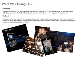 What Was Going On?
Background

To celebrate the launch of the New BlackBerry Curve last night (Tuesday 27 October) Blackberry held an ultra cool party for
600 VIP guests (last of 3- Melb, Gold Coast, Syd). It was held down at “Simmer on the Bay”, in the Rocks, Sydney.

The Event

There was a culmination of celebrities, Sydney socialites, alcohol and canapés flowing, underground local DJs, international
music acts, phone demonstrations and participatory spaces that occurred within the branded interior, bringing alive Blackberry’s
image and lifestyle associated with the brand.
 
