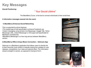 Key Messages
Overall Positioning:
                                                  “ Your Social Lifeline”
                            The BlackBerry Curve, is the tool to connect individuals to their social lives.

2 informative messages weaved into the event:


1) BlackBerry Enhances Social Networking

This is supported by phone features:
•The newest app is built specifically to enhance Facebook use
•Instant messaging using window Live Messenger, Goggle Talk, Yahoo
Messenger, AOL, instant Messenger or ICQ apps built specifically for
Blackberry smartphones
•BlackBerry Messenger is a free msg service between BlackBerry
owners

2) BlackBerry Offers Unique Music Connection – Getmusic App

Getmusic is a Blackberry application that allows users to directly link
to their favourite music artists to instantly receive live updates on new
releases, competitions, tour news and special offers. The information
streams straight to owners, as opposed to having to find it.
 