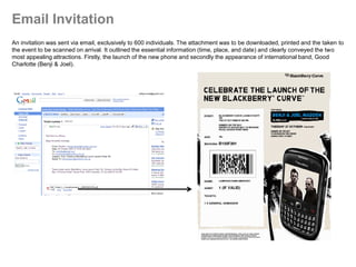 Email Invitation
An invitation was sent via email, exclusively to 600 individuals. The attachment was to be downloaded, printed and the taken to
the event to be scanned on arrival. It outlined the essential information (time, place, and date) and clearly conveyed the two
most appealing attractions. Firstly, the launch of the new phone and secondly the appearance of international band, Good
Charlotte (Benji & Joel).
 