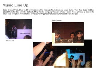 Music Line Up
Local Sydney DJ act, Olsen vs. LC set the scene with a mash up of indie tunes and bongo drums. Then Benji & Joel Madden
(Good Charlotte) did a set in the DJ booth, lifting the vibe and giving the event a “ wow “ factor. Those gathered up close to the
stage were using their phones to take photos (uploading photos to Facebook) to keep others in the loop.


                                                                      Good Charlotte




    Olsen vs. LC
 