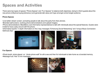 Spaces and Activities
There were two types of spaces “Phone Spaces” and “Fun Spaces” to balance both objectives, being to inform guests about the
new phone (influence buying behaviour) and generate talk value and hype amongst correct target audience.

Phone Spaces

•Live twitter stream screen: prompting people to talk about the party from their phones.
•Branded wall screens: evolving phone demonstrations and upbeat imagery.
•Phone demonstrations: BlackBerry cool informative representatives to talk with individuals about the special features. Guests were
invited to have a play around with the phone.
•Informative boards: in depth information on the 2 key messages “Enhancing Social Networking” and “Unique Music Connection-
Getmusic App”.




Fun Spaces

•Photo booth: photo placed on “photo phone wall” for all to see and then for individuals to take home as a branded memory.
•Massage huts: free 10 min massages.
 