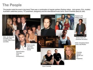 The People
The people made the event a big bang! There was a combination of regular partiers (Sydney siders, club owners, DJs, models)
Australian celebrities (actors, TV presenters, designers) and the international music band, Good Charlotte (Benji & Joel).

                                                                                                     Packed to the
                                                                                                     Rafters Crew




Sally, Jay Symonds
                                                                                                      James Tobin (TV
(socialite), Alice
                                                                                                      presenter and actor)
(model), Mike Walsh
(socialite)
                                                                                                     Didier (Industries/ David
                                       Shell (model),                                                Jones Lead Model)
                                       Liam (DJ),
                                       Bobby (DJ),
                                       Daniel
                      Daniel Ibrahim
                                                                                                       Charlotte
                      (One day-
                                                                                                       Dawson
                      party
                                                                                                       (Model and
                      entrepreneur)
                                                                                                       TV
                                                                                                       Presenter)




                                                        Good Charlotte
 