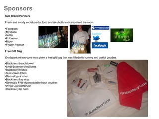 Sponsors
Sub Brand Partners

Fresh and trendy social media, food and alcohol brands circulated the room.

•Facebook
•Myspace
•twitter
•FIJI water
•Midori
•Frozen Yoghurt

Free Gift Bag

On departure everyone was given a free gift bag that was filled with yummy and useful goodies.

•Blackberry beach towel
•Lindt Essence chocolates
•Blackberry frisbee
•Sun screen lotion
•Dermalogica toner
•Blackberry key ring
•Getmusic Free downloadable track voucher
•White Glo toothbrush
•Blackberry lip balm
 