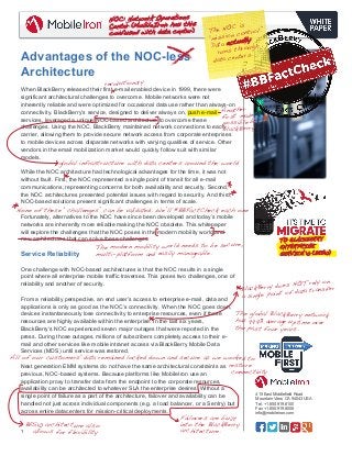 ! 
The NOC is 
“mission control.” 
Data actually 
runs through 
data centers. 
global infrastructure with data centers around the world 
None of these “challenges” can be validated. We’ll #BBFactCheck each one 
1 
Another 
first made 
possible by 
BlackBerry 
415 East Middlefield Road 
Mountain View, CA 94043 USA 
Tel. +1.650.919.8100 
Fax +1.650.919.8006 
info@mobileiron.com 
NOC: Network Operations 
Center (MobileIron has this 
confused with data center) 
Advantages of the NOC-less 
Architecture 
revolutionary 
When BlackBerry released their first e-mail enabled device in 1999, there were 
significant architectural challenges to overcome. Mobile networks were not 
inherently reliable and were optimized for occasional data use rather than always-on 
connectivity. BlackBerry’s service, designed to deliver always on, push e-mail 
services, leveraged a unique NOC-based architecture to overcome these 
challenges. Using the NOC, BlackBerry maintained network connections to each 
carrier, allowing them to provide secure network access from corporate enterprises 
to mobile devices across disparate networks with varying qualities of service. Other 
vendors in the email mobilization market would quickly follow suit with similar 
models. 
While the NOC architecture had technological advantages for the time, it was not 
without fault. First, the NOC represented a single point of transit for all e-mail 
communications, representing concerns for both availability and security. Second, 
the NOC architectures presented potential issues with regard to security. And third, 
NOC-based solutions present significant challenges in terms of scale. 
Fortunately, alternatives to the NOC have since been developed and today’s mobile 
networks are inherently more reliable making the NOC obsolete. This whitepaper 
will explore the challenges that the NOC poses in the modern mobility world and 
new architectures that can solve these challenges. 
Service Reliability 
One challenge with NOC-based architectures is that the NOC results in a single 
point where all enterprise mobile traffic traverses. This poses two challenges, one of 
reliability and another of security. 
From a reliability perspective, an end user’s access to enterprise e-mail, data and 
applications is only as good as the NOC’s connectivity. When the NOC goes down, 
devices instantaneously lose connectivity to enterprise resources, even if those 
resources are highly available within the enterprise. In the last six years, 
BlackBerry’s NOC experienced seven major outages that were reported in the 
press. During those outages, millions of subscribers completely access to their e-mail 
The modern mobility world needs to be secure, 
multi-platform and easily manageable. 
and other services like mobile intranet access via BlackBerry Mobile Data 
Services (MDS) until service was restored. 
Next generation EMM systems do not have the same architectural constraints as 
previous, NOC-based systems. Because platforms like MobileIron use an 
application proxy to transfer data from the endpoint to the corporate resources, 
availability can be architected to whatever SLA the enterprise desires. Without a 
single point of failure as a part of the architecture, failover and availability can be 
handled not just across individual components (e.g. a load balancer, or a Sentry) but 
across entire datacenters for mission-critical deployments. 
BlackBerry does NOT rely on 
a single point of data transfer 
All of our customers' data remained locked down and secure as we worked to 
restore 
connectivity 
BES10 architecture also 
allows for flexibility 
Failovers are built 
into the BlackBerry 
architecture. 
TO BLACKBERRY 
ENTERPRISE 
SERVICE 10 (BES10) 
The global BlackBerry network 
has 99.9% average uptime over 
the past four years. 
 