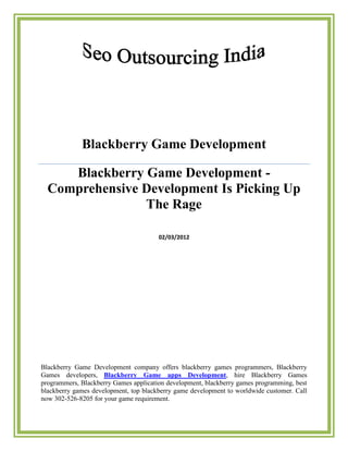 Blackberry Game Development

     Blackberry Game Development -
  Comprehensive Development Is Picking Up
                The Rage

                                       02/03/2012




Blackberry Game Development company offers blackberry games programmers, Blackberry
Games developers, Blackberry Game apps Development, hire Blackberry Games
programmers, Blackberry Games application development, blackberry games programming, best
blackberry games development, top blackberry game development to worldwide customer. Call
now 302-526-8205 for your game requirement.
 