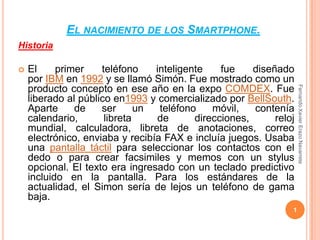 El nacimiento de los Smartphone. Historia El primer teléfono inteligente fue diseñado por IBM en 1992 y se llamó Simón. Fue mostrado como un producto concepto en ese año en la expo COMDEX. Fue liberado al público en1993 y comercializado por BellSouth. Aparte de ser un teléfono móvil, contenía calendario, libreta de direcciones, reloj mundial, calculadora, libreta de anotaciones, correo electrónico, enviaba y recibía FAX e incluía juegos. Usaba una pantalla táctil para seleccionar los contactos con el dedo o para crear facsimiles y memos con un stylus opcional. El texto era ingresado con un teclado predictivo incluido en la pantalla. Para los estándares de la actualidad, el Simon sería de lejos un teléfono de gama baja. 1 Fernando Xavier Erazo Navarrete 