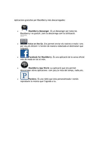 Aplicacions gratuïtes per BlackBerry més descarregades:




   •           BlackBerry Messenger .És un Messenger per totes les
       Blackberry i es gratuït ,tant la descàrrega com la utilització.




   •           Voice on the Go .Ens permet enviar els nostres e-mails i sms
       per veu,els dictem i s’envien de manera redactada al destinatari que
       vulguem.



   •           Facebook for BlackBerry .És una aplicació de la xarxa oficial
       més de moda en tot el món.



   •           BlackBerry App World .La aplicació que ens permet
       descarregar altres aplicacions com jocs,la vista del temps, radio,etc.



   •           Pandora. És una ràdio que esta personalitzada i només
       reprodueix la música que t’agrada a tu.
 