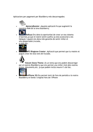 Aplicacions per pagament per BlackBerry més descarregades:




   •          MemoryBooster .Aquesta aplicació fa que augmenti la
       memòria RAM de la teva blackberry.


   •            BeBuzz Ens dona la oportunitat de crear un nou sistema
       d’alarmes,ja que el nostre sentit auditiu ja esta acostumat a les
       típiques i aquest ens dona més garantia de sentir millor el
       sms,despertador,trucada,
   •   e-mail,etc.



   •            MP3 Ringtone Creator .Aplicació que permet que tu mateix et
       puguis crear els teus tons de trucada.



   •           Volcom Stone Theme .Es un tema que ens podem descarregar
       per al nostres BlackBerry que ens permet una millor visió dels nostres
       arxius, documents,etc. ja que podem inclús moure-l’s de lloc.



   •           miPhone 3G.Ens permet tenir de fons de pantalla a la nostra
       BlackBerry el famós i original fons de l’iPhone
 