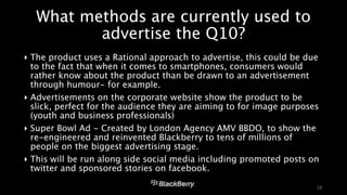 What methods are currently used to 
advertise the Q10? 
‣ The product uses a Rational approach to advertise, this could be due 
to the fact that when it comes to smartphones, consumers would 
rather know about the product than be drawn to an advertisement 
through humour- for example. 
‣ Advertisements on the corporate website show the product to be 
slick, perfect for the audience they are aiming to for image purposes 
(youth and business professionals) 
‣ Super Bowl Ad - Created by London Agency AMV BBDO, to show the 
re-engineered and reinvented Blackberry to tens of millions of 
people on the biggest advertising stage. 
‣ This will be run along side social media including promoted posts on 
twitter and sponsored stories on facebook. 
10 
 