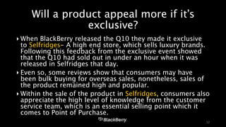 Will a product appeal more if it’s 
exclusive? 
‣When BlackBerry released the Q10 they made it exclusive 
to Selfridges- A high end store, which sells luxury brands. 
Following this feedback from the exclusive event showed 
that the Q10 had sold out in under an hour when it was 
released in Selfridges that day. 
‣ Even so, some reviews show that consumers may have 
been bulk buying for overseas sales, nonetheless, sales of 
the product remained high and popular. 
‣Within the sale of the product in Selfridges, consumers also 
appreciate the high level of knowledge from the customer 
service team, which is an essential selling point which it 
comes to Point of Purchase. 
12 
 