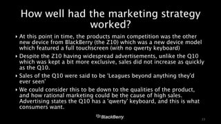 How well had the marketing strategy 
worked? 
‣ At this point in time, the products main competition was the other 
new device from BlackBerry (the Z10) which was a new device model 
which featured a full touchscreen (with no qwerty keyboard) 
‣ Despite the Z10 having widespread advertisements, unlike the Q10 
which was kept a bit more exclusive, sales did not increase as quickly 
as the Q10. 
‣ Sales of the Q10 were said to be ‘Leagues beyond anything they’d 
ever seen’ 
‣ We could consider this to be down to the qualities of the product, 
and how rational marketing could be the cause of high sales. 
Advertising states the Q10 has a ‘qwerty’ keyboard, and this is what 
consumers want. 
13 
 