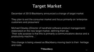 Target Market 
14 
• December of 2013 Blackberry announced a change of target market 
• They plan to exit the consumer market and focus primarily on ‘enterprise 
customers and prosumers’ 
• Michael Clewley (Director of handheld software product management) 
elaborated on the new target market, defining them as, 
‘Their sole purpose is that this is primarily a communications device and a 
productivity machine…’ 
• This change is being viewed as Blackberry moving back to their heritage 
and roots 
 