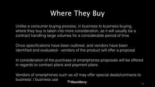 Where They Buy 
‣ Unlike a consumer buying process, in business to business buying, 
where they buy is taken into more consideration, as it will usually be a 
contract handling large volumes for a considerable period of time 
‣ Once specifications have been outlined, and vendors have been 
identified and evaluated- vendors of the product will offer a proposal 
‣ In consideration of the purchase of smartphones proposals will be offered 
in regards to contract plans and payment plans 
‣ Vendors of smartphones such as o2 may offer special deals/contracts to 
business’ / business use 
18 
 