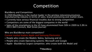Competition 
BlackBerry and Competition 
In 2009 BlackBerry is the market leader in the wireless telecommunications 
manufacturing industry in terms of sales, brand positioning and market share. 
‣ Currently have serious financial troubles due to strong competition 
‣ Competitors are some of the biggest companies in the world 
‣ Sales of the smartphone in the US have plummeted from 50% in 2009 to 5.9% in 
2013 (Will Connors, Wall Street Journal) 
! 
Who are BlackBerrys main competitors? 
Current market leaders Apple and Samsung Electronics 
‣ People who create the Models: Nokia, Samsung and LG 
‣ People who create Operating systems: Microsoft and Google 
‣ Apple- BlackBerrys largest competitor, who create both the Model and 
24 
 