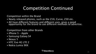 Competition Continued 
Competition within the Brand 
‣ Newly released phones, such as the Z10, Curve, Z30 etc. 
‣ All have different features and different uses, gives a good 
opportunity for the brand to use different methods to advertise. 
! 
Competition from other Brands 
‣ iPhone 5 – Apple 
‣ Samsung Galaxy S4 
‣ Nexus 5 
‣ HTC Evo 4G LTE 2 
‣ Nokia Lumia 9XX 
25 
 