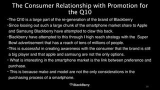 The Consumer Relationship with Promotion for 
the Q10 
‣The Q10 is a large part of the re-generation of the brand of Blackberry! 
‣Since loosing out such a large chunk of the smartphone market share to Apple 
and Samsung Blackberry have attempted to claw this back. ! 
‣Blackberry have attempted to this through I high reach strategy with the Super 
Bowl advertisement that has a reach of tens of millions of people. ! 
‣This is successful in creating awareness with the consumer that the brand is still 
a big player and that apple and samsung are not the only options. ! 
‣ What is interesting in the smartphone market is the link between preference and 
purchase. ! 
‣ This is because make and model are not the only considerations in the 
purchasing process of a smartphone. 
28 
 