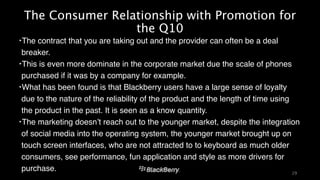 The Consumer Relationship with Promotion for 
the Q10 
‣The contract that you are taking out and the provider can often be a deal 
breaker. ! 
‣This is even more dominate in the corporate market due the scale of phones 
purchased if it was by a company for example. ! 
‣What has been found is that Blackberry users have a large sense of loyalty 
due to the nature of the reliability of the product and the length of time using 
the product in the past. It is seen as a know quantity. ! 
‣The marketing doesn’t reach out to the younger market, despite the integration 
of social media into the operating system, the younger market brought up on 
touch screen interfaces, who are not attracted to to keyboard as much older 
consumers, see performance, fun application and style as more drivers for 
purchase. 
29 
 