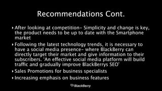 Recommendations Cont. 
‣ After looking at competition- Simplicity and change is key, 
the product needs to be up to date with the Smartphone 
market 
‣ Following the latest technology trends, it is necessary to 
have a social media presence- where BlackBerry can 
directly target their market and give information to their 
subscribers. ‘An effective social media platform will build 
traffic and gradually improve BlackBerrys SEO’ 
‣ Sales Promotions for business specialists 
‣ Increasing emphasis on business features 
 