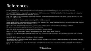 References 
• BlackBerry BBM Blogger, Ricketts, 2011 (Date Accessed 13/01/13) http://princess050390.blogspot.co.uk/p/marketing-plan.html 
• Clark, L. (2013) ‘Blackberry Buyout fails, company secures $1 billion investment’ [WWW] Available from; http://www.wired.co.uk/news/archive/ 
2013-11/04/blackberry-failed-buyout Date Accessed; 14/01/14 
• Clow, K, E. Baack, D. (2012) ‘Integrated Advertising, Promotion, and Marketing Communications’ 5th Edition, England, Pearson Education, 
Publishing as Prentice Hall 
• Connors, W. (2013) ‘For Blackberry, U.S. Battle is Uphill’ The Wall Street Journal 
• Fiddler, B (2013) ‘Integrated Marketing Communications Plan: Blackberry Q10’ [WWW] Available from http://terpconnect.umd.edu/~cgonza/ 
Images/IMCPlanBlackBerry.pdf Date Accessed 12/01/14 
• Official BlackBerry Q10 Website (Date Accessed 12/01/13) http://uk.blackberry.com/smartphones/blackberry-q10.html? 
LID=uk:bb:devices:blackberryq10:getdetails&LPOS=uk:bb:devices 
• Paul, M, D. (2012) ‘Smartphone Purchasing Habits’ Mintel Report, Mintel Group Ltd. 
• Paul, D. (2013) ‘The importance of brand in technology purchase’ Mintel Report, Mintel Group Ltd. 
• Ricketts, O. (2011) ‘Marketing Plan’ [WWW] Available from; http://princess050390.blogspot.co.uk/p/marketing-plan.html Date Accessed; 
08/01/14 
• Samuel, G. (2013) ‘Mobile Phones’ Mintel Report, Mintel Group Ltd. 
• Selfridges Article, the Guardian, Charles Arthur, April 2013 (Date Accessed 10/01/13) http://www.theguardian.com/technology/2013/apr/ 
29/blackberry-q10-sellout-uk 
• YouTube. 2014. Apple iPhone 5 - TV Ad - Music Every Day. [online] Available at: http://www.youtube.com/watch?v=RzcN5nP5l4E [Accessed: 20 Jan 
2014]. 
32 
 