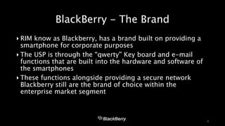 BlackBerry - The Brand 
‣ RIM know as Blackberry, has a brand built on providing a 
smartphone for corporate purposes 
‣ The USP is through the “qwerty” Key board and e-mail 
functions that are built into the hardware and software of 
the smartphones 
‣ These functions alongside providing a secure network 
Blackberry still are the brand of choice within the 
enterprise market segment 
4 
 