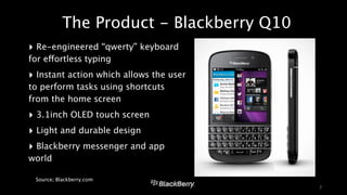 The Product - Blackberry Q10 
‣ Re-engineered “qwerty” keyboard 
for effortless typing 
‣ Instant action which allows the user 
to perform tasks using shortcuts 
from the home screen 
‣ 3.1inch OLED touch screen 
‣ Light and durable design 
‣ Blackberry messenger and app 
world 
! 
Source; Blackberry.com 
7 
 