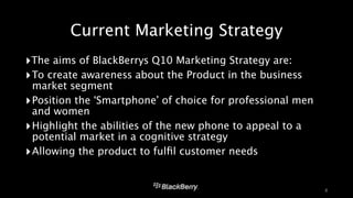 Current Marketing Strategy 
‣The aims of BlackBerrys Q10 Marketing Strategy are: 
‣To create awareness about the Product in the business 
market segment 
‣Position the ‘Smartphone’ of choice for professional men 
and women 
‣Highlight the abilities of the new phone to appeal to a 
potential market in a cognitive strategy 
‣Allowing the product to fulfil customer needs 
8 
 
