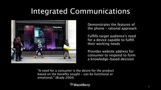 Integrated Communications 
9 
‣ Demonstrates the features of 
the phone – rational approach 
! 
‣ Fulfills target audience’s need 
for a device capable to fulfill 
their working needs 
! 
‣ Provides website address for 
consumer to respond to form 
a knowledge-based decision 
“A need for a consumer is the desire for the product 
based on the benefits sought - can be functional or 
emotional.” (Brady 2004) 
 