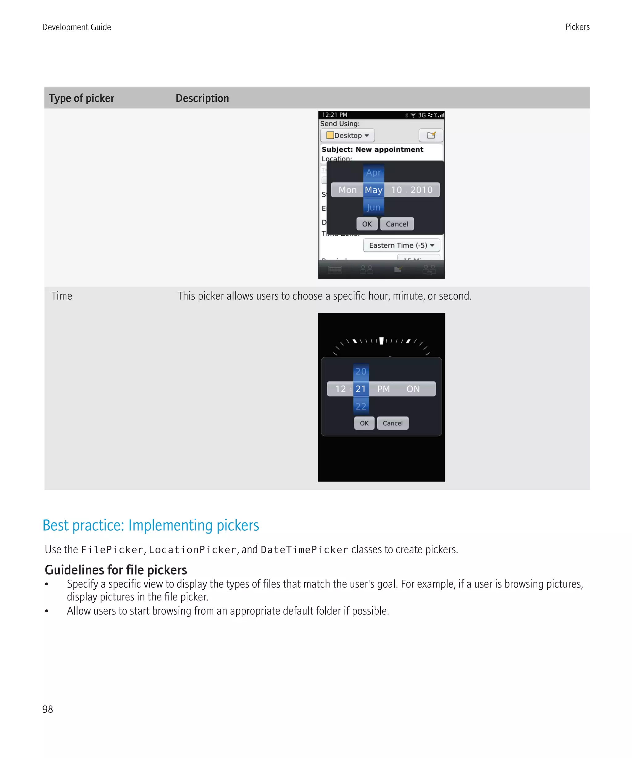 Type of picker Description
Time This picker allows users to choose a specific hour, minute, or second.
Best practice: Implementing pickers
Use the FilePicker, LocationPicker, and DateTimePicker classes to create pickers.
Guidelines for file pickers
• Specify a specific view to display the types of files that match the user's goal. For example, if a user is browsing pictures,
display pictures in the file picker.
• Allow users to start browsing from an appropriate default folder if possible.
Development Guide Pickers
98
 