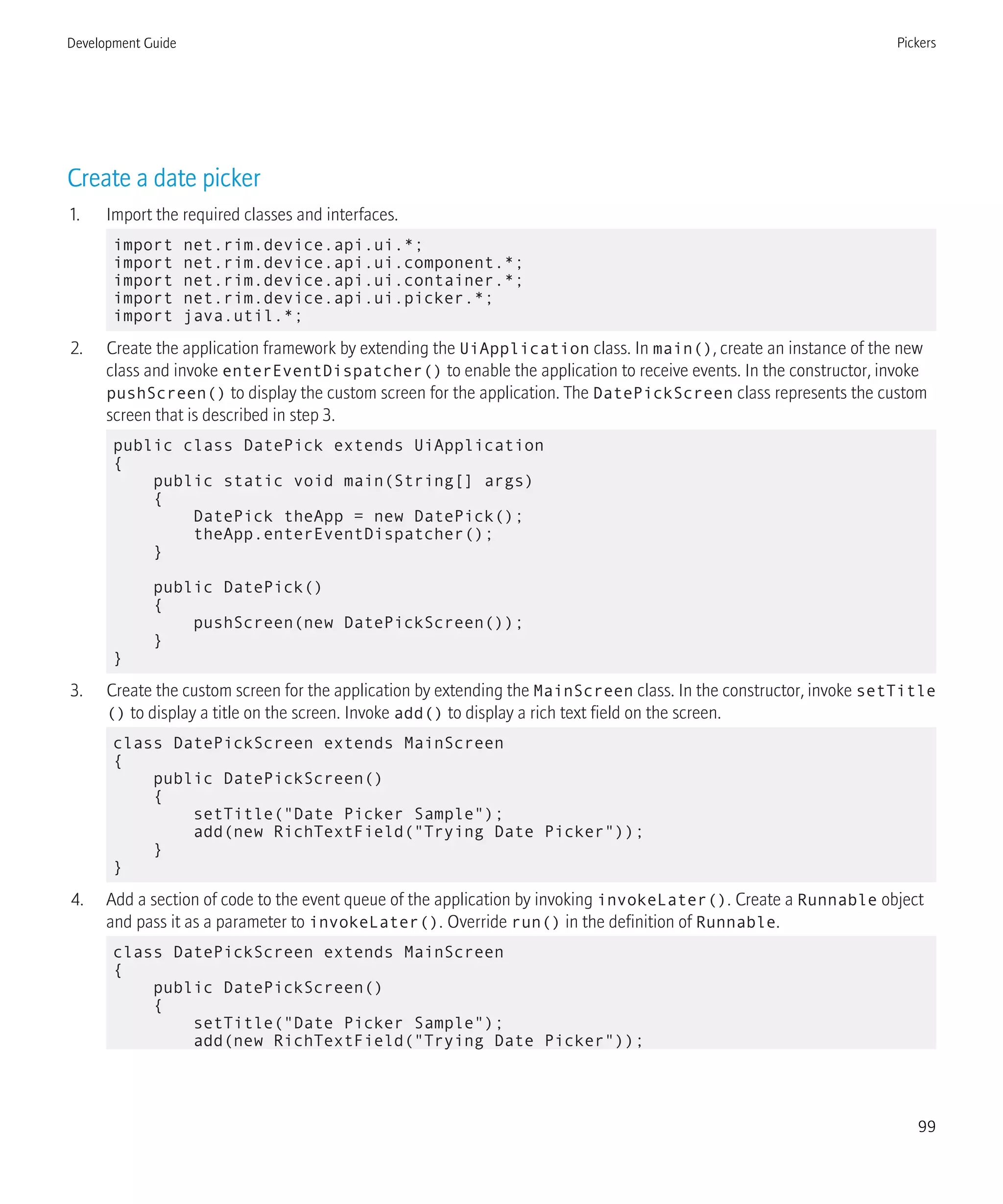 Create a date picker
1. Import the required classes and interfaces.
import net.rim.device.api.ui.*;
import net.rim.device.api.ui.component.*;
import net.rim.device.api.ui.container.*;
import net.rim.device.api.ui.picker.*;
import java.util.*;
2. Create the application framework by extending the UiApplication class. In main(), create an instance of the new
class and invoke enterEventDispatcher() to enable the application to receive events. In the constructor, invoke
pushScreen() to display the custom screen for the application. The DatePickScreen class represents the custom
screen that is described in step 3.
public class DatePick extends UiApplication
{
public static void main(String[] args)
{
DatePick theApp = new DatePick();
theApp.enterEventDispatcher();
}
public DatePick()
{
pushScreen(new DatePickScreen());
}
}
3. Create the custom screen for the application by extending the MainScreen class. In the constructor, invoke setTitle
() to display a title on the screen. Invoke add() to display a rich text field on the screen.
class DatePickScreen extends MainScreen
{
public DatePickScreen()
{
setTitle("Date Picker Sample");
add(new RichTextField("Trying Date Picker"));
}
}
4. Add a section of code to the event queue of the application by invoking invokeLater(). Create a Runnable object
and pass it as a parameter to invokeLater(). Override run() in the definition of Runnable.
class DatePickScreen extends MainScreen
{
public DatePickScreen()
{
setTitle("Date Picker Sample");
add(new RichTextField("Trying Date Picker"));
Development Guide Pickers
99
 
