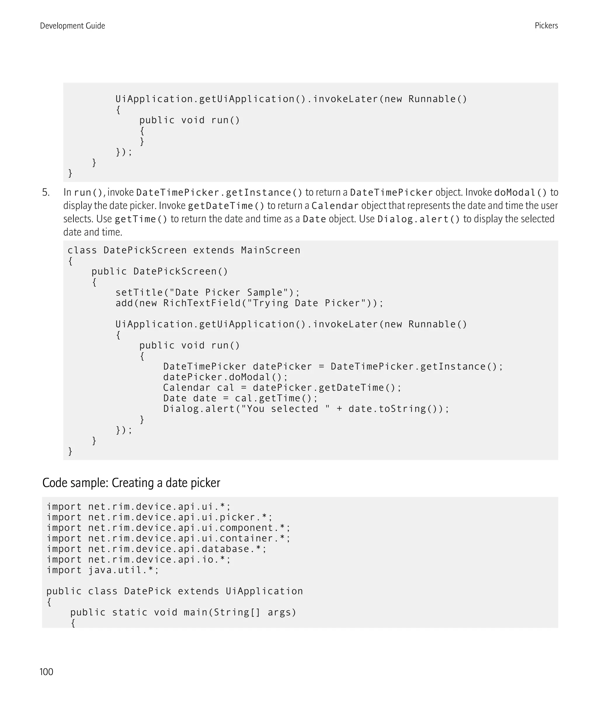 UiApplication.getUiApplication().invokeLater(new Runnable()
{
public void run()
{
}
});
}
}
5. In run(), invoke DateTimePicker.getInstance() to return a DateTimePicker object. Invoke doModal() to
display the date picker. Invoke getDateTime() to return a Calendar object that represents the date and time the user
selects. Use getTime() to return the date and time as a Date object. Use Dialog.alert() to display the selected
date and time.
class DatePickScreen extends MainScreen
{
public DatePickScreen()
{
setTitle("Date Picker Sample");
add(new RichTextField("Trying Date Picker"));
UiApplication.getUiApplication().invokeLater(new Runnable()
{
public void run()
{
DateTimePicker datePicker = DateTimePicker.getInstance();
datePicker.doModal();
Calendar cal = datePicker.getDateTime();
Date date = cal.getTime();
Dialog.alert("You selected " + date.toString());
}
});
}
}
Code sample: Creating a date picker
import net.rim.device.api.ui.*;
import net.rim.device.api.ui.picker.*;
import net.rim.device.api.ui.component.*;
import net.rim.device.api.ui.container.*;
import net.rim.device.api.database.*;
import net.rim.device.api.io.*;
import java.util.*;
public class DatePick extends UiApplication
{
public static void main(String[] args)
{
Development Guide Pickers
100
 