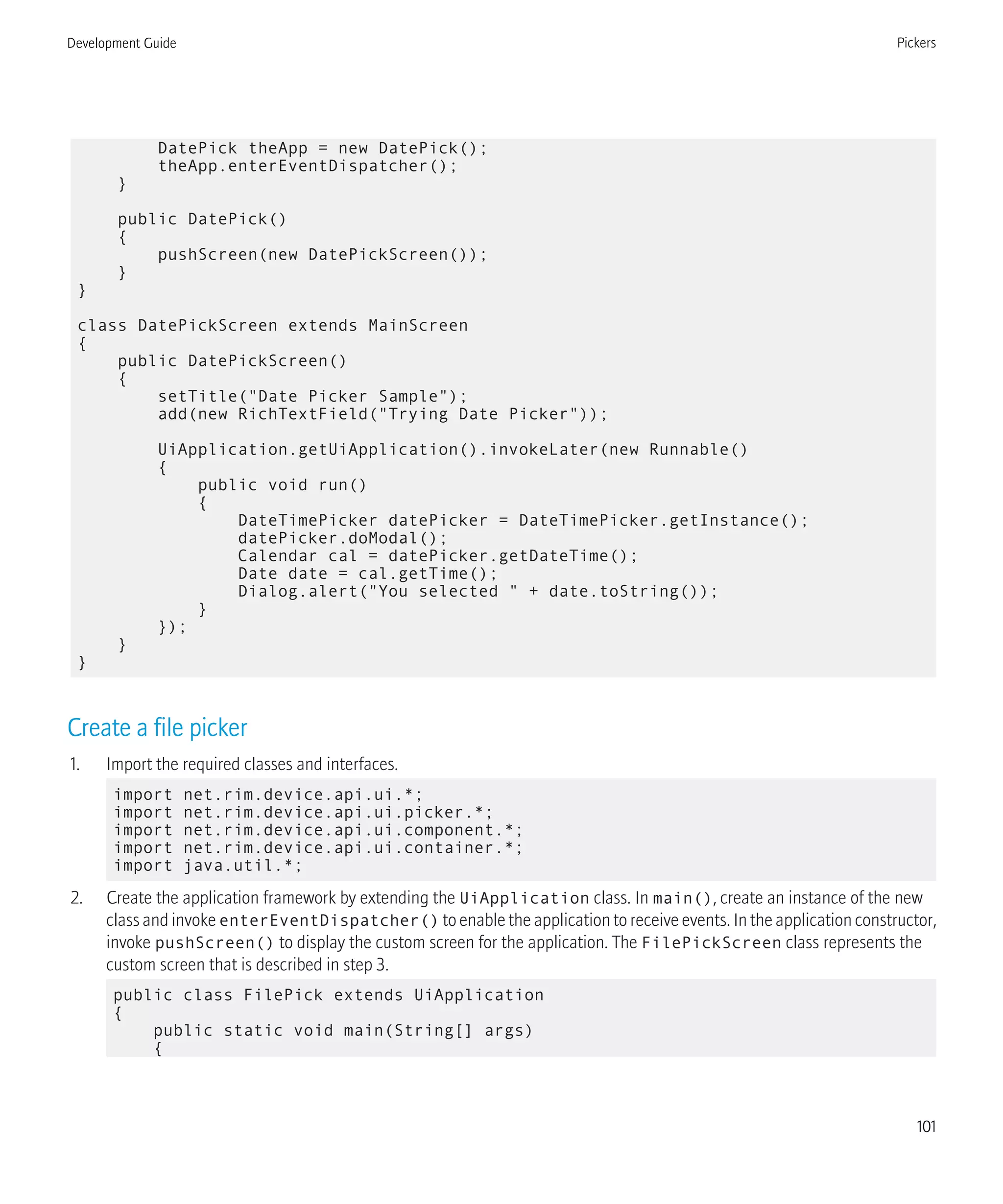 DatePick theApp = new DatePick();
theApp.enterEventDispatcher();
}
public DatePick()
{
pushScreen(new DatePickScreen());
}
}
class DatePickScreen extends MainScreen
{
public DatePickScreen()
{
setTitle("Date Picker Sample");
add(new RichTextField("Trying Date Picker"));
UiApplication.getUiApplication().invokeLater(new Runnable()
{
public void run()
{
DateTimePicker datePicker = DateTimePicker.getInstance();
datePicker.doModal();
Calendar cal = datePicker.getDateTime();
Date date = cal.getTime();
Dialog.alert("You selected " + date.toString());
}
});
}
}
Create a file picker
1. Import the required classes and interfaces.
import net.rim.device.api.ui.*;
import net.rim.device.api.ui.picker.*;
import net.rim.device.api.ui.component.*;
import net.rim.device.api.ui.container.*;
import java.util.*;
2. Create the application framework by extending the UiApplication class. In main(), create an instance of the new
class and invoke enterEventDispatcher() to enable the application to receive events. In the application constructor,
invoke pushScreen() to display the custom screen for the application. The FilePickScreen class represents the
custom screen that is described in step 3.
public class FilePick extends UiApplication
{
public static void main(String[] args)
{
Development Guide Pickers
101
 