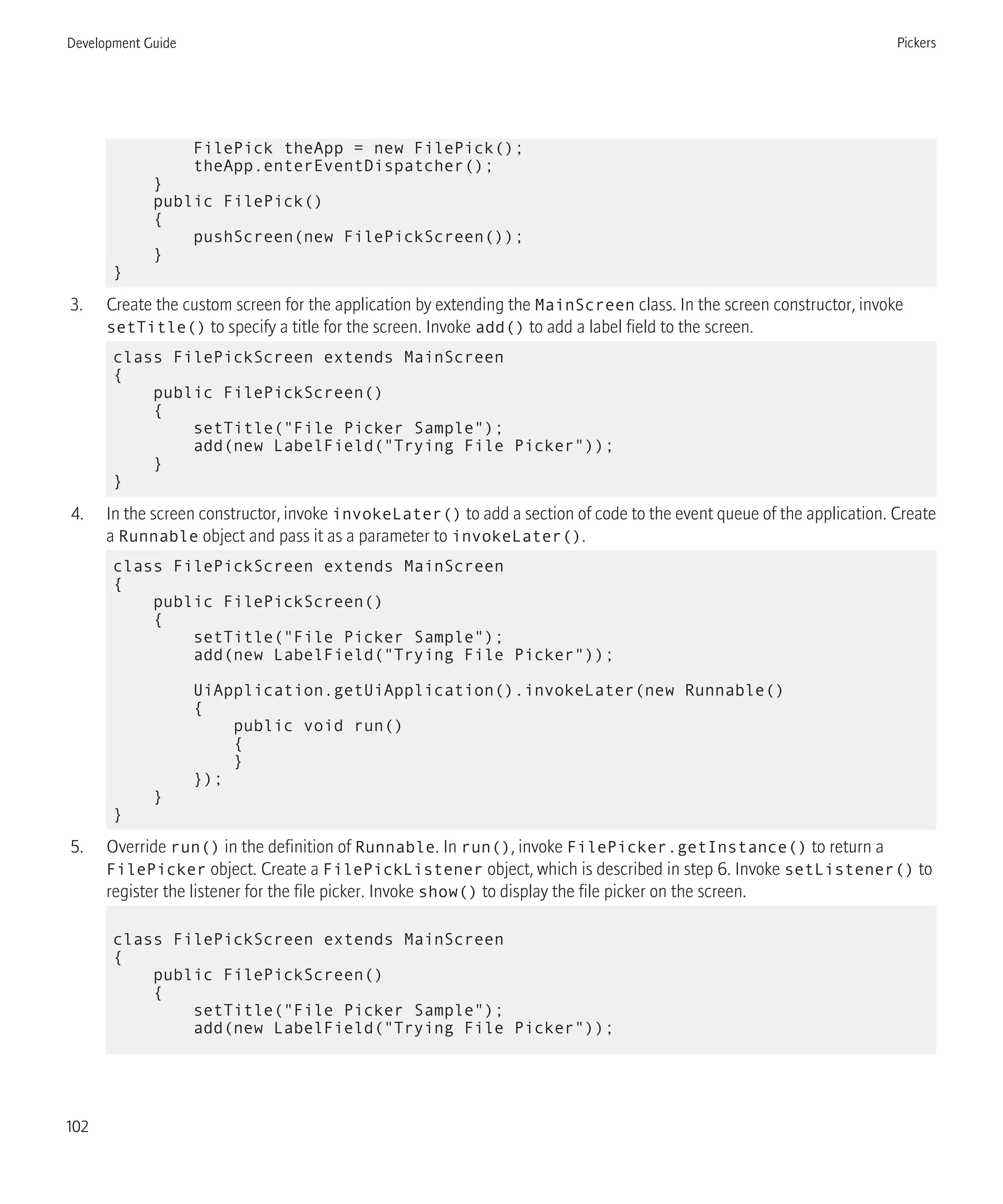 FilePick theApp = new FilePick();
theApp.enterEventDispatcher();
}
public FilePick()
{
pushScreen(new FilePickScreen());
}
}
3. Create the custom screen for the application by extending the MainScreen class. In the screen constructor, invoke
setTitle() to specify a title for the screen. Invoke add() to add a label field to the screen.
class FilePickScreen extends MainScreen
{
public FilePickScreen()
{
setTitle("File Picker Sample");
add(new LabelField("Trying File Picker"));
}
}
4. In the screen constructor, invoke invokeLater() to add a section of code to the event queue of the application. Create
a Runnable object and pass it as a parameter to invokeLater().
class FilePickScreen extends MainScreen
{
public FilePickScreen()
{
setTitle("File Picker Sample");
add(new LabelField("Trying File Picker"));
UiApplication.getUiApplication().invokeLater(new Runnable()
{
public void run()
{
}
});
}
}
5. Override run() in the definition of Runnable. In run(), invoke FilePicker.getInstance() to return a
FilePicker object. Create a FilePickListener object, which is described in step 6. Invoke setListener() to
register the listener for the file picker. Invoke show() to display the file picker on the screen.
class FilePickScreen extends MainScreen
{
public FilePickScreen()
{
setTitle("File Picker Sample");
add(new LabelField("Trying File Picker"));
Development Guide Pickers
102
 
