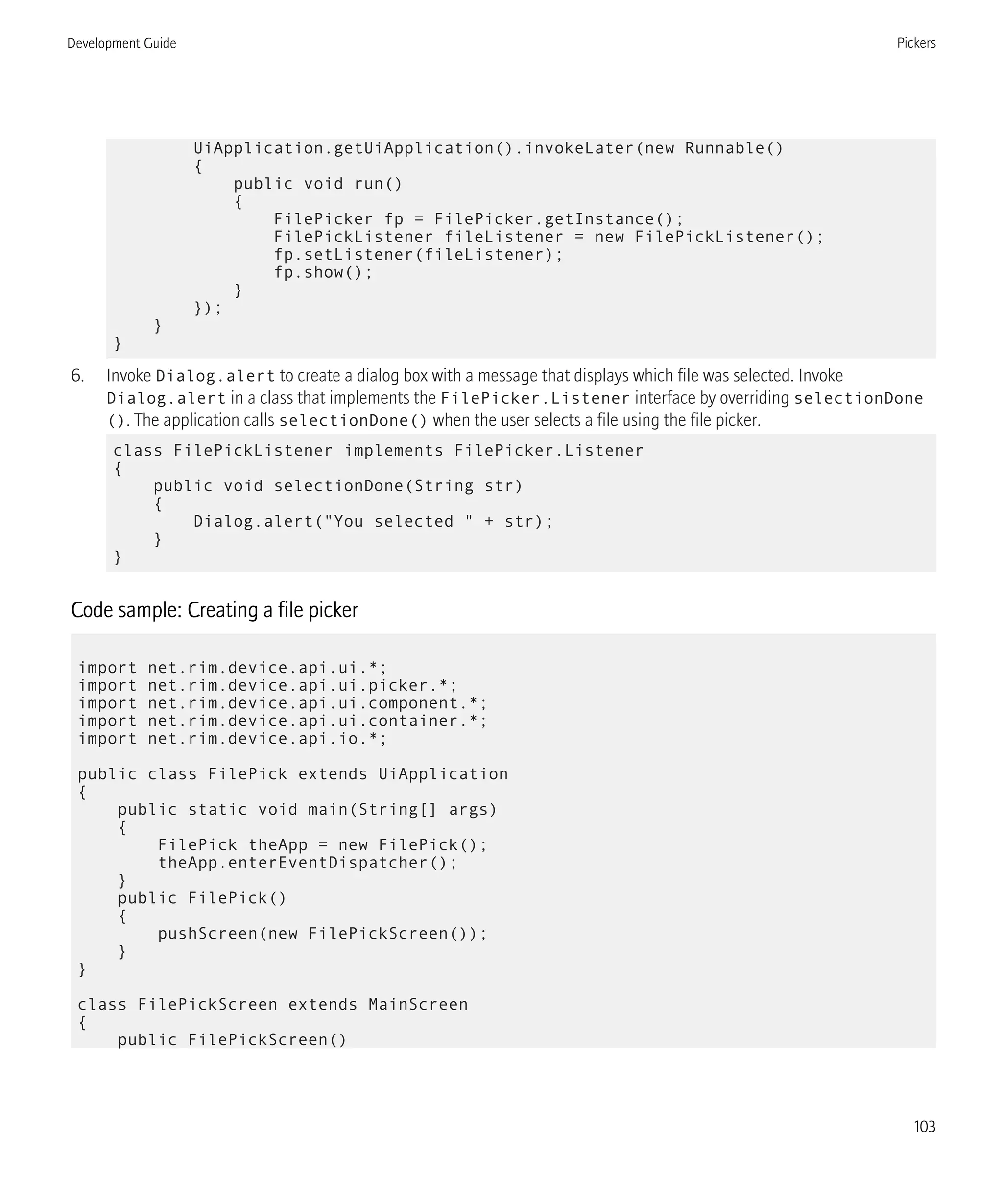 UiApplication.getUiApplication().invokeLater(new Runnable()
{
public void run()
{
FilePicker fp = FilePicker.getInstance();
FilePickListener fileListener = new FilePickListener();
fp.setListener(fileListener);
fp.show();
}
});
}
}
6. Invoke Dialog.alert to create a dialog box with a message that displays which file was selected. Invoke
Dialog.alert in a class that implements the FilePicker.Listener interface by overriding selectionDone
(). The application calls selectionDone() when the user selects a file using the file picker.
class FilePickListener implements FilePicker.Listener
{
public void selectionDone(String str)
{
Dialog.alert("You selected " + str);
}
}
Code sample: Creating a file picker
import net.rim.device.api.ui.*;
import net.rim.device.api.ui.picker.*;
import net.rim.device.api.ui.component.*;
import net.rim.device.api.ui.container.*;
import net.rim.device.api.io.*;
public class FilePick extends UiApplication
{
public static void main(String[] args)
{
FilePick theApp = new FilePick();
theApp.enterEventDispatcher();
}
public FilePick()
{
pushScreen(new FilePickScreen());
}
}
class FilePickScreen extends MainScreen
{
public FilePickScreen()
Development Guide Pickers
103
 