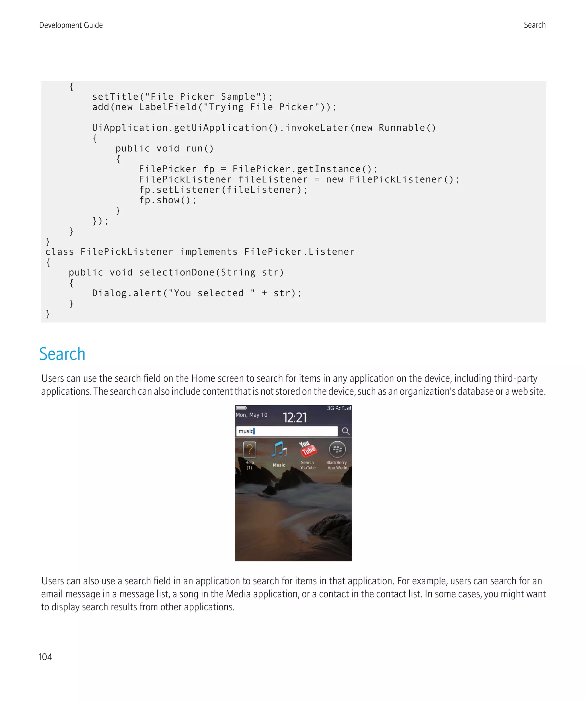 {
setTitle("File Picker Sample");
add(new LabelField("Trying File Picker"));
UiApplication.getUiApplication().invokeLater(new Runnable()
{
public void run()
{
FilePicker fp = FilePicker.getInstance();
FilePickListener fileListener = new FilePickListener();
fp.setListener(fileListener);
fp.show();
}
});
}
}
class FilePickListener implements FilePicker.Listener
{
public void selectionDone(String str)
{
Dialog.alert("You selected " + str);
}
}
Search
Users can use the search field on the Home screen to search for items in any application on the device, including third-party
applications.Thesearchcanalsoincludecontentthatisnotstoredonthedevice,suchasanorganization'sdatabaseorawebsite.
Users can also use a search field in an application to search for items in that application. For example, users can search for an
email message in a message list, a song in the Media application, or a contact in the contact list. In some cases, you might want
to display search results from other applications.
Development Guide Search
104
 