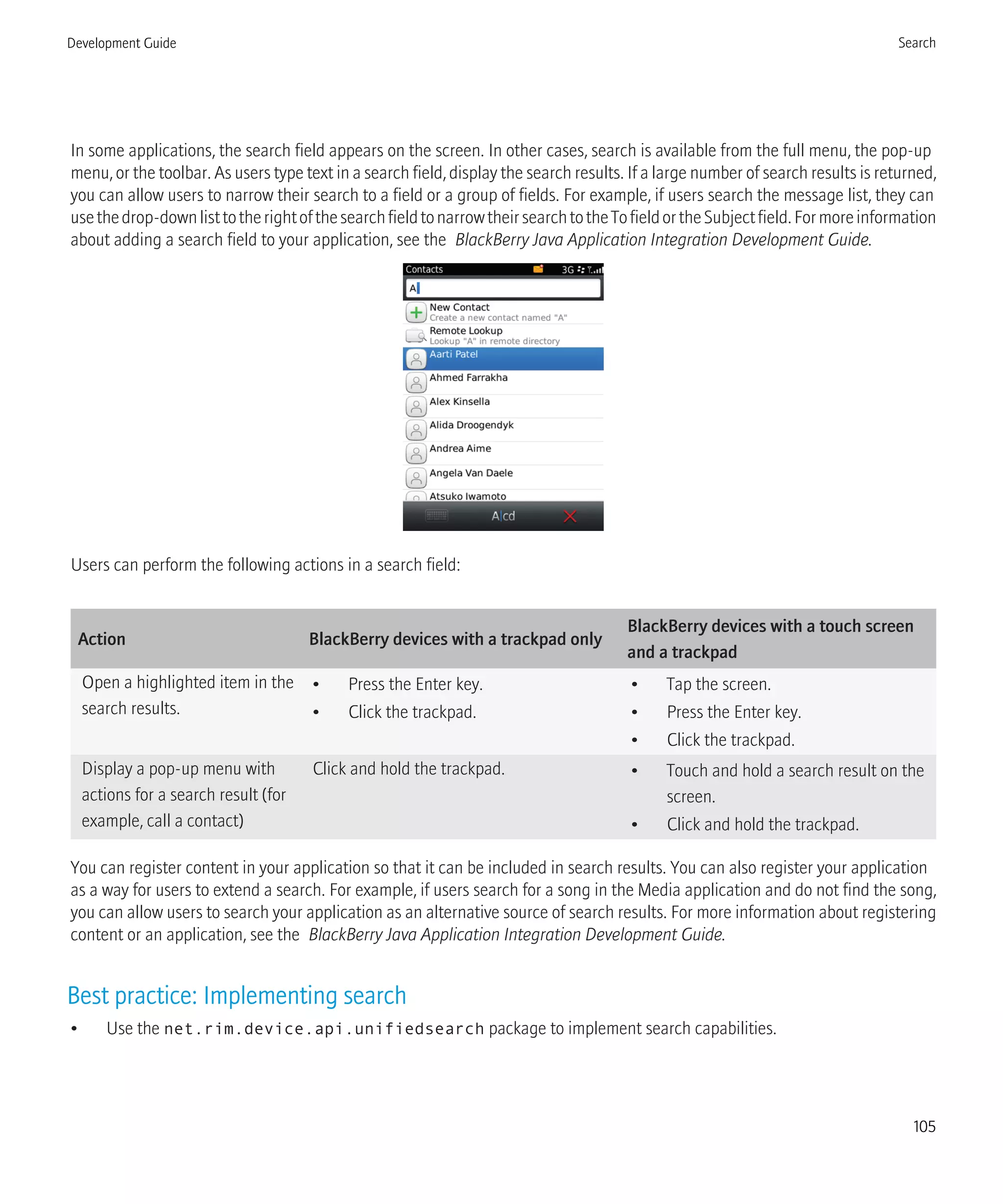 In some applications, the search field appears on the screen. In other cases, search is available from the full menu, the pop-up
menu, or the toolbar. As users type text in a search field, display the search results. If a large number of search results is returned,
you can allow users to narrow their search to a field or a group of fields. For example, if users search the message list, they can
usethedrop-downlisttotherightofthesearchfieldtonarrowtheirsearchtotheTofieldortheSubjectfield.Formoreinformation
about adding a search field to your application, see the BlackBerry Java Application Integration Development Guide.
Users can perform the following actions in a search field:
Action BlackBerry devices with a trackpad only
BlackBerry devices with a touch screen
and a trackpad
Open a highlighted item in the
search results.
• Press the Enter key.
• Click the trackpad.
• Tap the screen.
• Press the Enter key.
• Click the trackpad.
Display a pop-up menu with
actions for a search result (for
example, call a contact)
Click and hold the trackpad. • Touch and hold a search result on the
screen.
• Click and hold the trackpad.
You can register content in your application so that it can be included in search results. You can also register your application
as a way for users to extend a search. For example, if users search for a song in the Media application and do not find the song,
you can allow users to search your application as an alternative source of search results. For more information about registering
content or an application, see the BlackBerry Java Application Integration Development Guide.
Best practice: Implementing search
• Use the net.rim.device.api.unifiedsearch package to implement search capabilities.
Development Guide Search
105
 