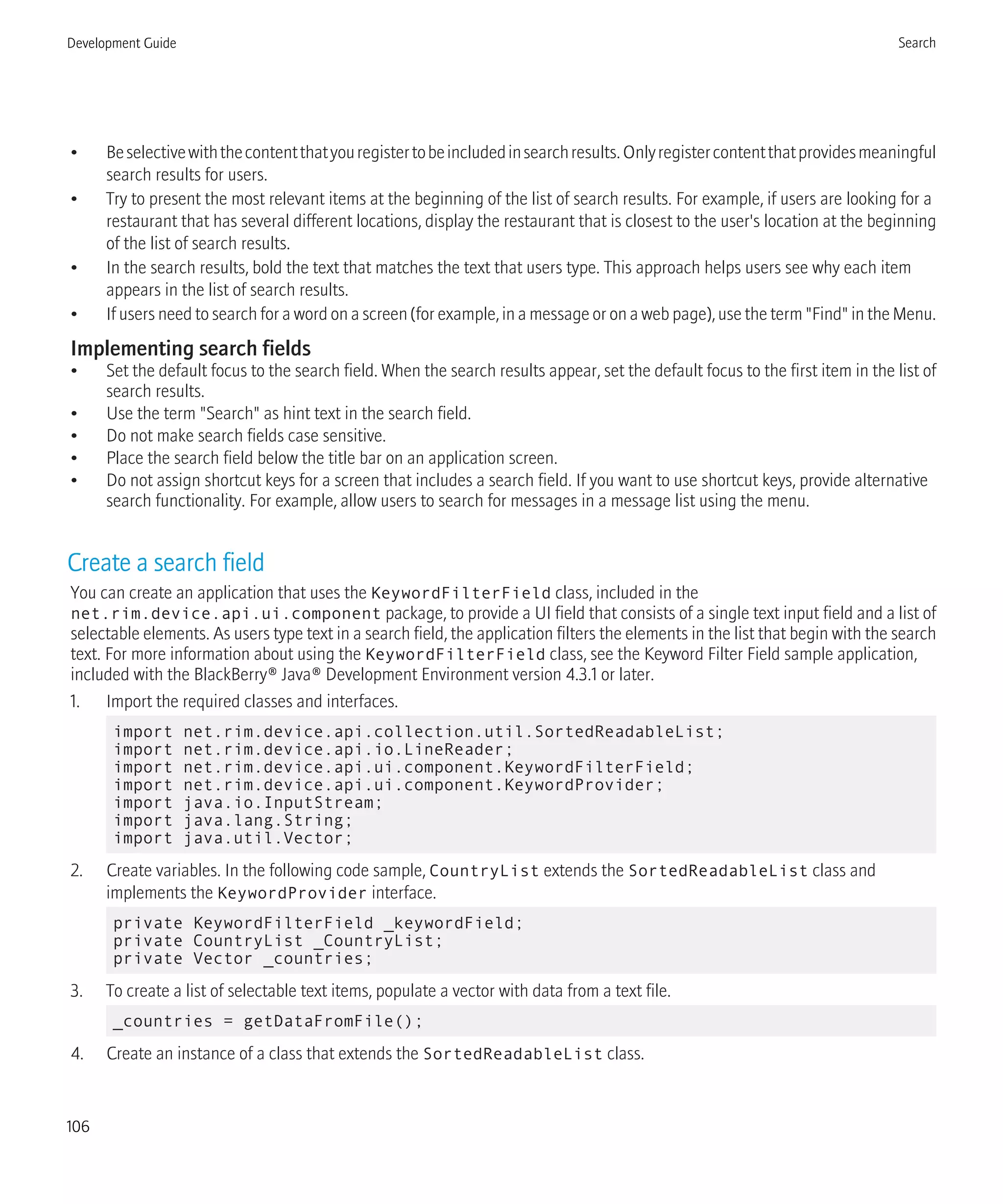 • Beselectivewiththecontentthatyouregistertobeincludedinsearchresults.Onlyregistercontentthatprovidesmeaningful
search results for users.
• Try to present the most relevant items at the beginning of the list of search results. For example, if users are looking for a
restaurant that has several different locations, display the restaurant that is closest to the user's location at the beginning
of the list of search results.
• In the search results, bold the text that matches the text that users type. This approach helps users see why each item
appears in the list of search results.
• If users need to search for a word on a screen (for example, in a message or on a web page), use the term "Find" in the Menu.
Implementing search fields
• Set the default focus to the search field. When the search results appear, set the default focus to the first item in the list of
search results.
• Use the term "Search" as hint text in the search field.
• Do not make search fields case sensitive.
• Place the search field below the title bar on an application screen.
• Do not assign shortcut keys for a screen that includes a search field. If you want to use shortcut keys, provide alternative
search functionality. For example, allow users to search for messages in a message list using the menu.
Create a search field
You can create an application that uses the KeywordFilterField class, included in the
net.rim.device.api.ui.component package, to provide a UI field that consists of a single text input field and a list of
selectable elements. As users type text in a search field, the application filters the elements in the list that begin with the search
text. For more information about using the KeywordFilterField class, see the Keyword Filter Field sample application,
included with the BlackBerry® Java® Development Environment version 4.3.1 or later.
1. Import the required classes and interfaces.
import net.rim.device.api.collection.util.SortedReadableList;
import net.rim.device.api.io.LineReader;
import net.rim.device.api.ui.component.KeywordFilterField;
import net.rim.device.api.ui.component.KeywordProvider;
import java.io.InputStream;
import java.lang.String;
import java.util.Vector;
2. Create variables. In the following code sample, CountryList extends the SortedReadableList class and
implements the KeywordProvider interface.
private KeywordFilterField _keywordField;
private CountryList _CountryList;
private Vector _countries;
3. To create a list of selectable text items, populate a vector with data from a text file.
_countries = getDataFromFile();
4. Create an instance of a class that extends the SortedReadableList class.
Development Guide Search
106
 