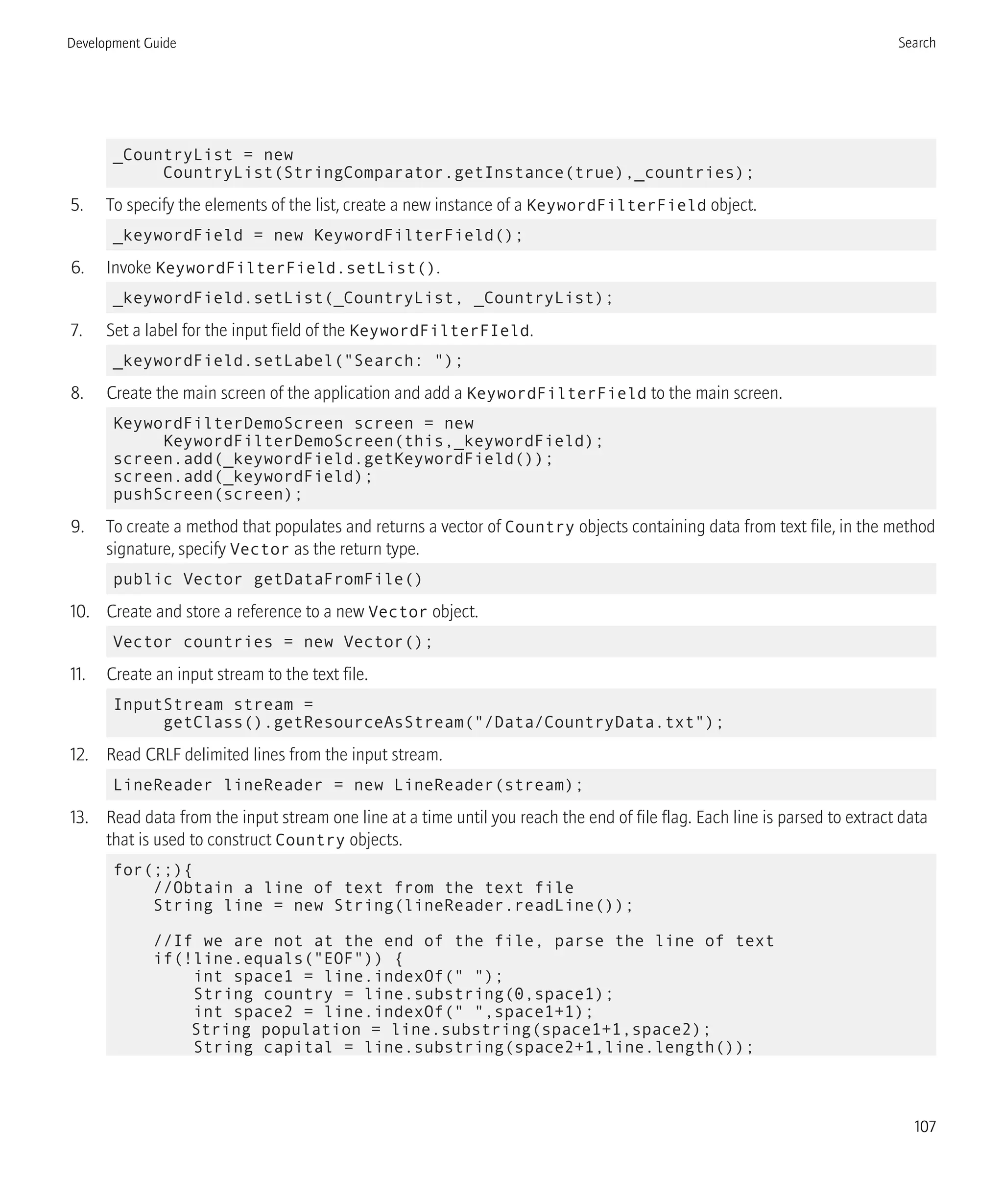 _CountryList = new
CountryList(StringComparator.getInstance(true),_countries);
5. To specify the elements of the list, create a new instance of a KeywordFilterField object.
_keywordField = new KeywordFilterField();
6. Invoke KeywordFilterField.setList().
_keywordField.setList(_CountryList, _CountryList);
7. Set a label for the input field of the KeywordFilterFIeld.
_keywordField.setLabel("Search: ");
8. Create the main screen of the application and add a KeywordFilterField to the main screen.
KeywordFilterDemoScreen screen = new
KeywordFilterDemoScreen(this,_keywordField);
screen.add(_keywordField.getKeywordField());
screen.add(_keywordField);
pushScreen(screen);
9. To create a method that populates and returns a vector of Country objects containing data from text file, in the method
signature, specify Vector as the return type.
public Vector getDataFromFile()
10. Create and store a reference to a new Vector object.
Vector countries = new Vector();
11. Create an input stream to the text file.
InputStream stream =
getClass().getResourceAsStream("/Data/CountryData.txt");
12. Read CRLF delimited lines from the input stream.
LineReader lineReader = new LineReader(stream);
13. Read data from the input stream one line at a time until you reach the end of file flag. Each line is parsed to extract data
that is used to construct Country objects.
for(;;){
//Obtain a line of text from the text file
String line = new String(lineReader.readLine());
//If we are not at the end of the file, parse the line of text
if(!line.equals("EOF")) {
int space1 = line.indexOf(" ");
String country = line.substring(0,space1);
int space2 = line.indexOf(" ",space1+1);
String population = line.substring(space1+1,space2);
String capital = line.substring(space2+1,line.length());
Development Guide Search
107
 