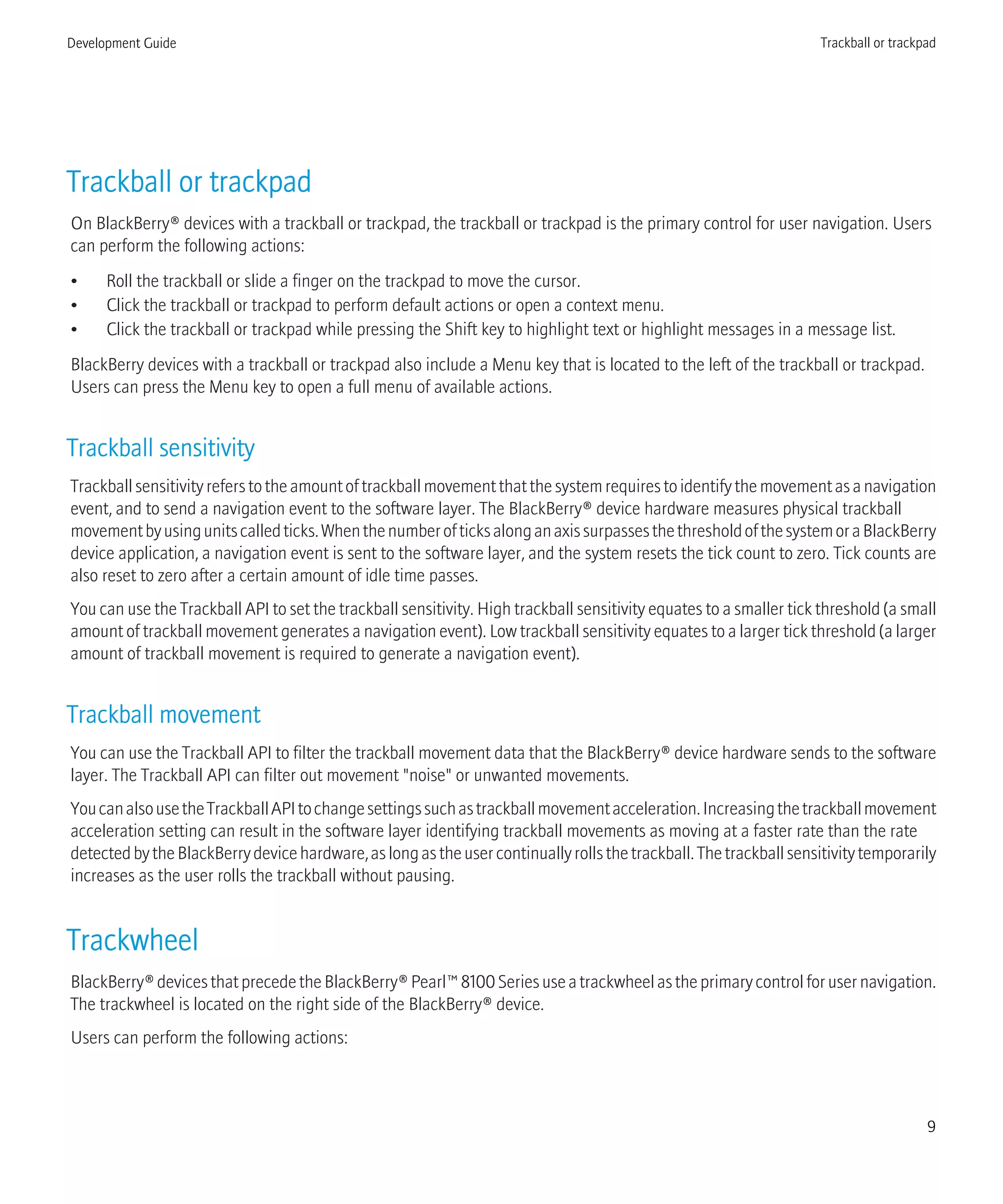 Trackball or trackpad
On BlackBerry® devices with a trackball or trackpad, the trackball or trackpad is the primary control for user navigation. Users
can perform the following actions:
• Roll the trackball or slide a finger on the trackpad to move the cursor.
• Click the trackball or trackpad to perform default actions or open a context menu.
• Click the trackball or trackpad while pressing the Shift key to highlight text or highlight messages in a message list.
BlackBerry devices with a trackball or trackpad also include a Menu key that is located to the left of the trackball or trackpad.
Users can press the Menu key to open a full menu of available actions.
Trackball sensitivity
Trackballsensitivityreferstotheamountoftrackballmovementthatthesystemrequirestoidentifythemovementasanavigation
event, and to send a navigation event to the software layer. The BlackBerry® device hardware measures physical trackball
movementbyusingunitscalledticks.WhenthenumberofticksalonganaxissurpassesthethresholdofthesystemoraBlackBerry
device application, a navigation event is sent to the software layer, and the system resets the tick count to zero. Tick counts are
also reset to zero after a certain amount of idle time passes.
You can use the Trackball API to set the trackball sensitivity. High trackball sensitivity equates to a smaller tick threshold (a small
amount of trackball movement generates a navigation event). Low trackball sensitivity equates to a larger tick threshold (a larger
amount of trackball movement is required to generate a navigation event).
Trackball movement
You can use the Trackball API to filter the trackball movement data that the BlackBerry® device hardware sends to the software
layer. The Trackball API can filter out movement "noise" or unwanted movements.
YoucanalsousetheTrackballAPItochangesettingssuchastrackballmovementacceleration.Increasingthetrackballmovement
acceleration setting can result in the software layer identifying trackball movements as moving at a faster rate than the rate
detectedbytheBlackBerrydevicehardware,aslongastheusercontinuallyrollsthetrackball.Thetrackballsensitivitytemporarily
increases as the user rolls the trackball without pausing.
Trackwheel
BlackBerry®devicesthatprecedetheBlackBerry®Pearl™8100Seriesuseatrackwheelastheprimarycontrolforusernavigation.
The trackwheel is located on the right side of the BlackBerry® device.
Users can perform the following actions:
Development Guide Trackball or trackpad
9
 