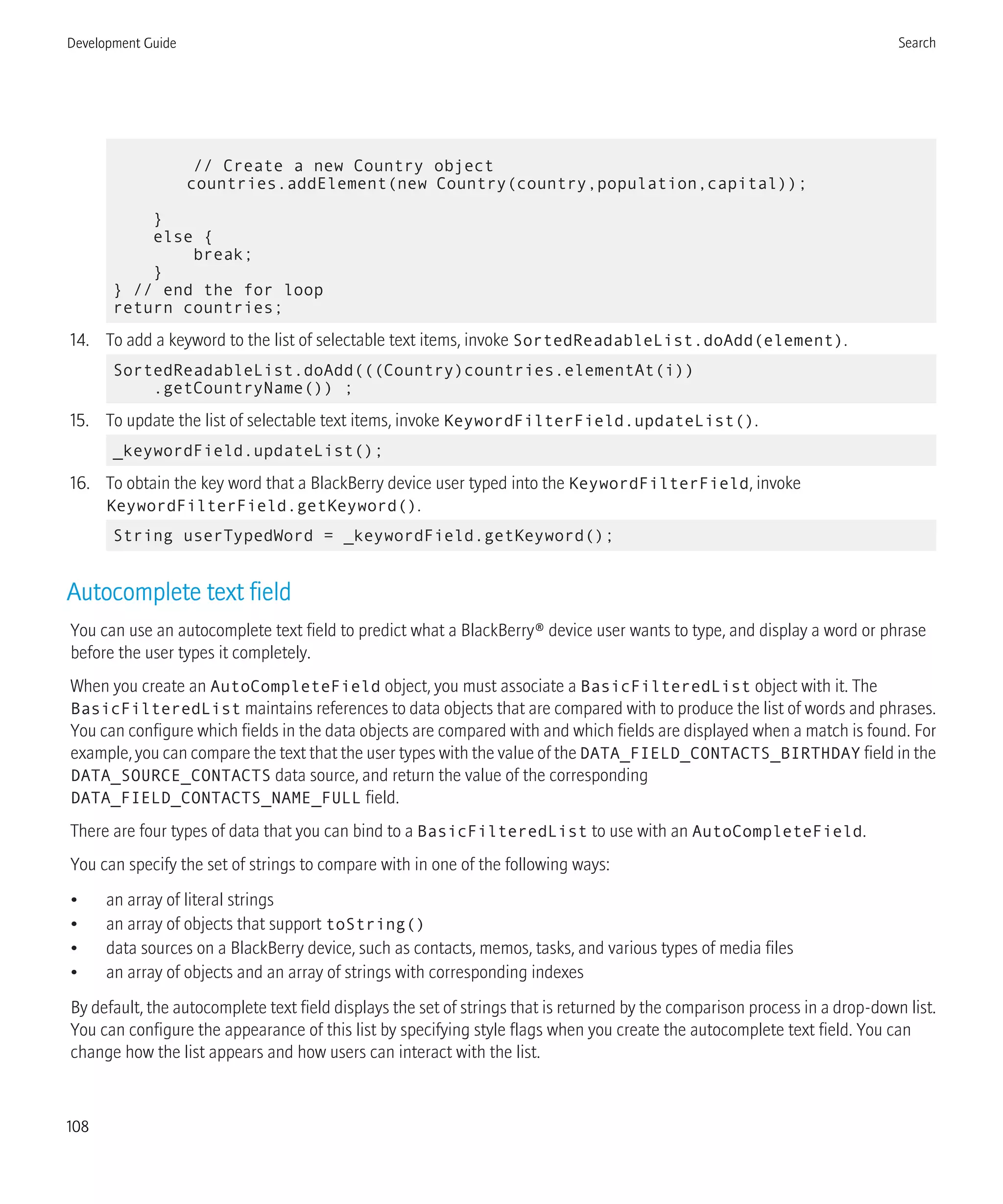 // Create a new Country object
countries.addElement(new Country(country,population,capital));
}
else {
break;
}
} // end the for loop
return countries;
14. To add a keyword to the list of selectable text items, invoke SortedReadableList.doAdd(element).
SortedReadableList.doAdd(((Country)countries.elementAt(i))
.getCountryName()) ;
15. To update the list of selectable text items, invoke KeywordFilterField.updateList().
_keywordField.updateList();
16. To obtain the key word that a BlackBerry device user typed into the KeywordFilterField, invoke
KeywordFilterField.getKeyword().
String userTypedWord = _keywordField.getKeyword();
Autocomplete text field
You can use an autocomplete text field to predict what a BlackBerry® device user wants to type, and display a word or phrase
before the user types it completely.
When you create an AutoCompleteField object, you must associate a BasicFilteredList object with it. The
BasicFilteredList maintains references to data objects that are compared with to produce the list of words and phrases.
You can configure which fields in the data objects are compared with and which fields are displayed when a match is found. For
example, you can compare the text that the user types with the value of the DATA_FIELD_CONTACTS_BIRTHDAY field in the
DATA_SOURCE_CONTACTS data source, and return the value of the corresponding
DATA_FIELD_CONTACTS_NAME_FULL field.
There are four types of data that you can bind to a BasicFilteredList to use with an AutoCompleteField.
You can specify the set of strings to compare with in one of the following ways:
• an array of literal strings
• an array of objects that support toString()
• data sources on a BlackBerry device, such as contacts, memos, tasks, and various types of media files
• an array of objects and an array of strings with corresponding indexes
By default, the autocomplete text field displays the set of strings that is returned by the comparison process in a drop-down list.
You can configure the appearance of this list by specifying style flags when you create the autocomplete text field. You can
change how the list appears and how users can interact with the list.
Development Guide Search
108
 