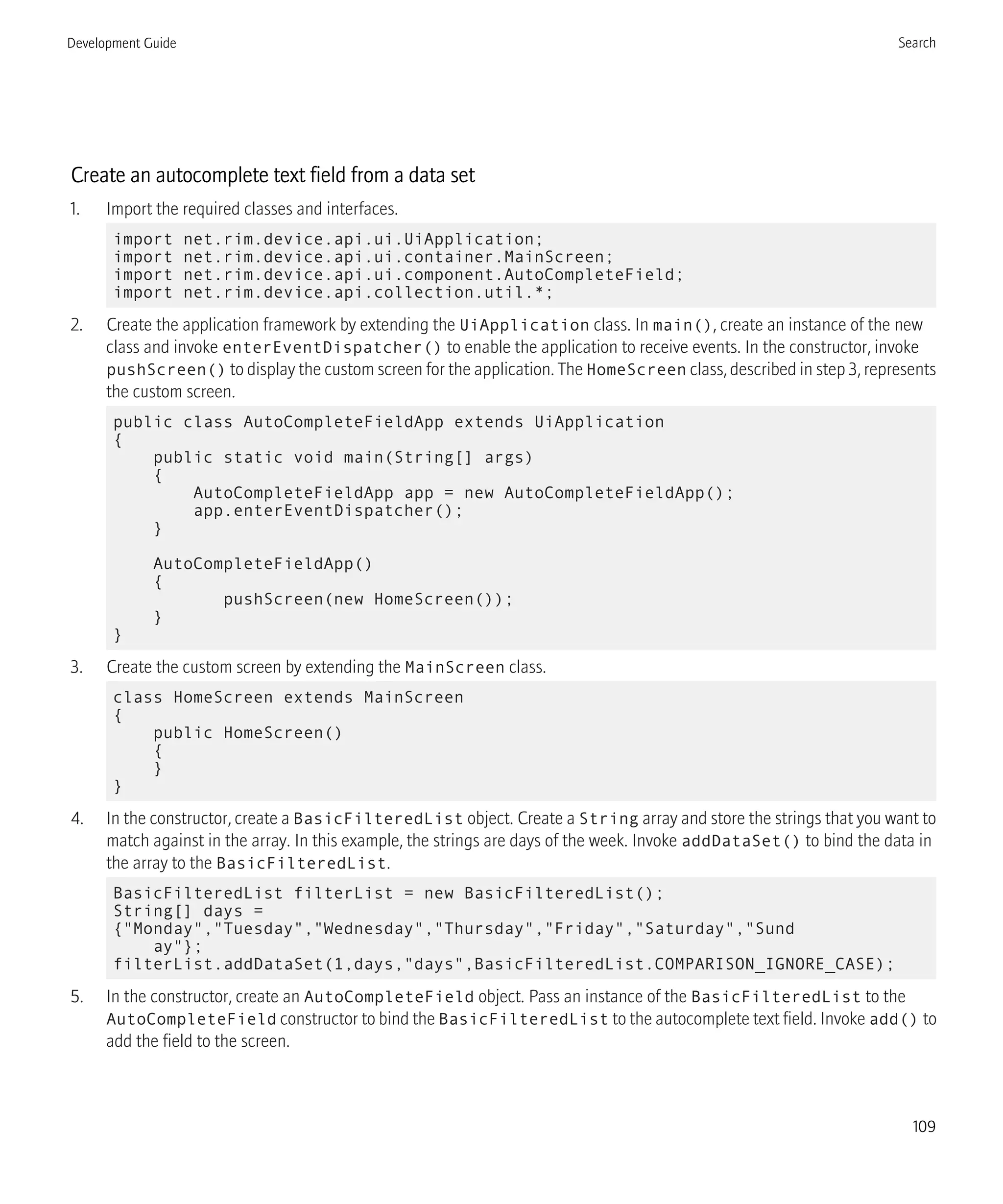 Create an autocomplete text field from a data set
1. Import the required classes and interfaces.
import net.rim.device.api.ui.UiApplication;
import net.rim.device.api.ui.container.MainScreen;
import net.rim.device.api.ui.component.AutoCompleteField;
import net.rim.device.api.collection.util.*;
2. Create the application framework by extending the UiApplication class. In main(), create an instance of the new
class and invoke enterEventDispatcher() to enable the application to receive events. In the constructor, invoke
pushScreen() to display the custom screen for the application. The HomeScreen class, described in step 3, represents
the custom screen.
public class AutoCompleteFieldApp extends UiApplication
{
public static void main(String[] args)
{
AutoCompleteFieldApp app = new AutoCompleteFieldApp();
app.enterEventDispatcher();
}
AutoCompleteFieldApp()
{
pushScreen(new HomeScreen());
}
}
3. Create the custom screen by extending the MainScreen class.
class HomeScreen extends MainScreen
{
public HomeScreen()
{
}
}
4. In the constructor, create a BasicFilteredList object. Create a String array and store the strings that you want to
match against in the array. In this example, the strings are days of the week. Invoke addDataSet() to bind the data in
the array to the BasicFilteredList.
BasicFilteredList filterList = new BasicFilteredList();
String[] days =
{"Monday","Tuesday","Wednesday","Thursday","Friday","Saturday","Sund
ay"};
filterList.addDataSet(1,days,"days",BasicFilteredList.COMPARISON_IGNORE_CASE);
5. In the constructor, create an AutoCompleteField object. Pass an instance of the BasicFilteredList to the
AutoCompleteField constructor to bind the BasicFilteredList to the autocomplete text field. Invoke add() to
add the field to the screen.
Development Guide Search
109
 