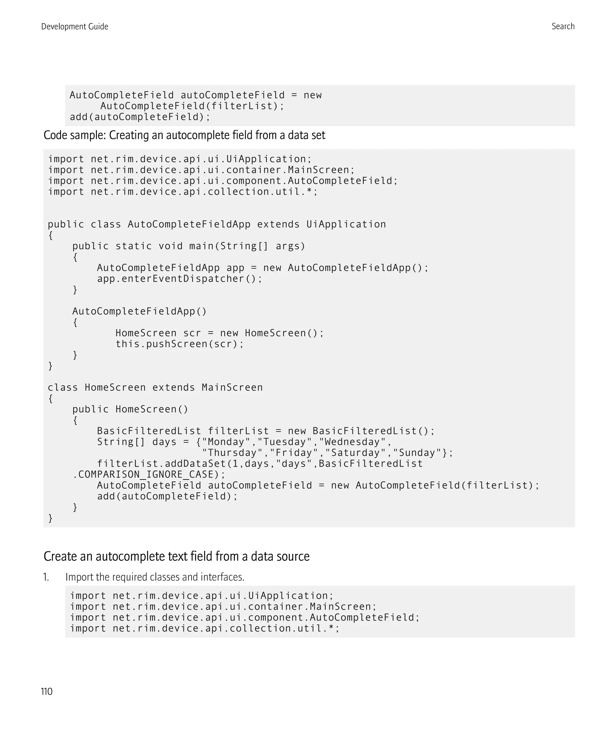 AutoCompleteField autoCompleteField = new
AutoCompleteField(filterList);
add(autoCompleteField);
Code sample: Creating an autocomplete field from a data set
import net.rim.device.api.ui.UiApplication;
import net.rim.device.api.ui.container.MainScreen;
import net.rim.device.api.ui.component.AutoCompleteField;
import net.rim.device.api.collection.util.*;
public class AutoCompleteFieldApp extends UiApplication
{
public static void main(String[] args)
{
AutoCompleteFieldApp app = new AutoCompleteFieldApp();
app.enterEventDispatcher();
}
AutoCompleteFieldApp()
{
HomeScreen scr = new HomeScreen();
this.pushScreen(scr);
}
}
class HomeScreen extends MainScreen
{
public HomeScreen()
{
BasicFilteredList filterList = new BasicFilteredList();
String[] days = {"Monday","Tuesday","Wednesday",
"Thursday","Friday","Saturday","Sunday"};
filterList.addDataSet(1,days,"days",BasicFilteredList
.COMPARISON_IGNORE_CASE);
AutoCompleteField autoCompleteField = new AutoCompleteField(filterList);
add(autoCompleteField);
}
}
Create an autocomplete text field from a data source
1. Import the required classes and interfaces.
import net.rim.device.api.ui.UiApplication;
import net.rim.device.api.ui.container.MainScreen;
import net.rim.device.api.ui.component.AutoCompleteField;
import net.rim.device.api.collection.util.*;
Development Guide Search
110
 