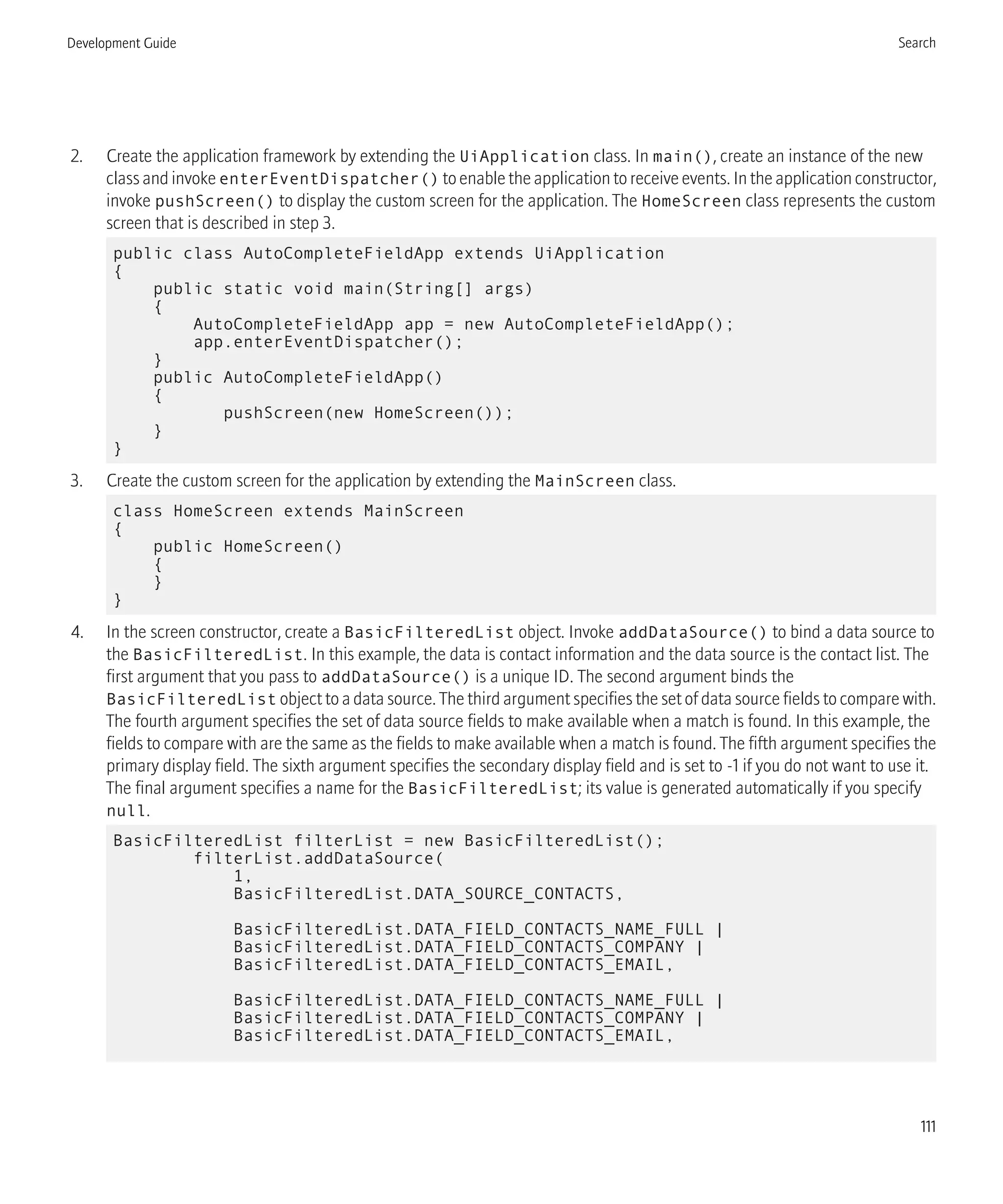 2. Create the application framework by extending the UiApplication class. In main(), create an instance of the new
class and invoke enterEventDispatcher() to enable the application to receive events. In the application constructor,
invoke pushScreen() to display the custom screen for the application. The HomeScreen class represents the custom
screen that is described in step 3.
public class AutoCompleteFieldApp extends UiApplication
{
public static void main(String[] args)
{
AutoCompleteFieldApp app = new AutoCompleteFieldApp();
app.enterEventDispatcher();
}
public AutoCompleteFieldApp()
{
pushScreen(new HomeScreen());
}
}
3. Create the custom screen for the application by extending the MainScreen class.
class HomeScreen extends MainScreen
{
public HomeScreen()
{
}
}
4. In the screen constructor, create a BasicFilteredList object. Invoke addDataSource() to bind a data source to
the BasicFilteredList. In this example, the data is contact information and the data source is the contact list. The
first argument that you pass to addDataSource() is a unique ID. The second argument binds the
BasicFilteredList object to a data source. The third argument specifies the set of data source fields to compare with.
The fourth argument specifies the set of data source fields to make available when a match is found. In this example, the
fields to compare with are the same as the fields to make available when a match is found. The fifth argument specifies the
primary display field. The sixth argument specifies the secondary display field and is set to -1 if you do not want to use it.
The final argument specifies a name for the BasicFilteredList; its value is generated automatically if you specify
null.
BasicFilteredList filterList = new BasicFilteredList();
filterList.addDataSource(
1,
BasicFilteredList.DATA_SOURCE_CONTACTS,
BasicFilteredList.DATA_FIELD_CONTACTS_NAME_FULL |
BasicFilteredList.DATA_FIELD_CONTACTS_COMPANY |
BasicFilteredList.DATA_FIELD_CONTACTS_EMAIL,
BasicFilteredList.DATA_FIELD_CONTACTS_NAME_FULL |
BasicFilteredList.DATA_FIELD_CONTACTS_COMPANY |
BasicFilteredList.DATA_FIELD_CONTACTS_EMAIL,
Development Guide Search
111
 