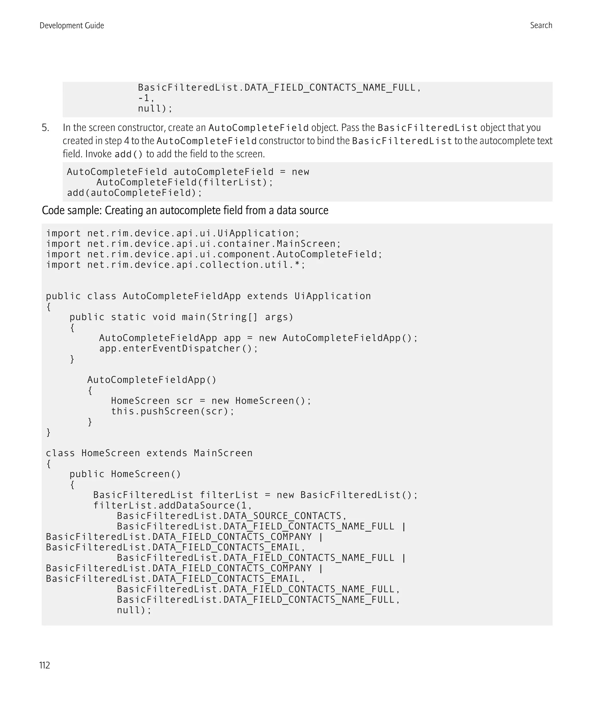 BasicFilteredList.DATA_FIELD_CONTACTS_NAME_FULL,
-1,
null);
5. In the screen constructor, create an AutoCompleteField object. Pass the BasicFilteredList object that you
created in step 4 to the AutoCompleteField constructor to bind the BasicFilteredList to the autocomplete text
field. Invoke add() to add the field to the screen.
AutoCompleteField autoCompleteField = new
AutoCompleteField(filterList);
add(autoCompleteField);
Code sample: Creating an autocomplete field from a data source
import net.rim.device.api.ui.UiApplication;
import net.rim.device.api.ui.container.MainScreen;
import net.rim.device.api.ui.component.AutoCompleteField;
import net.rim.device.api.collection.util.*;
public class AutoCompleteFieldApp extends UiApplication
{
public static void main(String[] args)
{
AutoCompleteFieldApp app = new AutoCompleteFieldApp();
app.enterEventDispatcher();
}
AutoCompleteFieldApp()
{
HomeScreen scr = new HomeScreen();
this.pushScreen(scr);
}
}
class HomeScreen extends MainScreen
{
public HomeScreen()
{
BasicFilteredList filterList = new BasicFilteredList();
filterList.addDataSource(1,
BasicFilteredList.DATA_SOURCE_CONTACTS,
BasicFilteredList.DATA_FIELD_CONTACTS_NAME_FULL |
BasicFilteredList.DATA_FIELD_CONTACTS_COMPANY |
BasicFilteredList.DATA_FIELD_CONTACTS_EMAIL,
BasicFilteredList.DATA_FIELD_CONTACTS_NAME_FULL |
BasicFilteredList.DATA_FIELD_CONTACTS_COMPANY |
BasicFilteredList.DATA_FIELD_CONTACTS_EMAIL,
BasicFilteredList.DATA_FIELD_CONTACTS_NAME_FULL,
BasicFilteredList.DATA_FIELD_CONTACTS_NAME_FULL,
null);
Development Guide Search
112
 