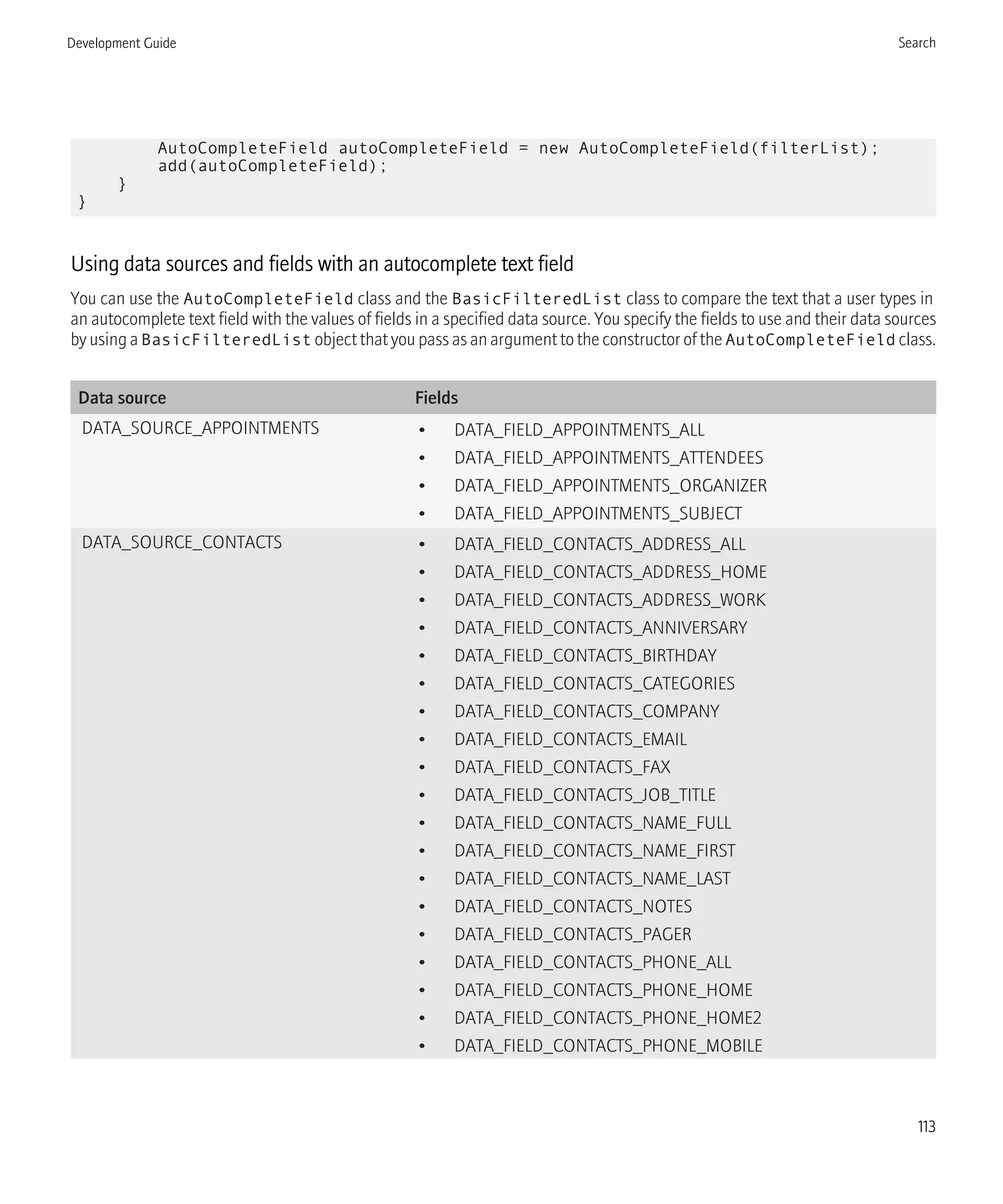 AutoCompleteField autoCompleteField = new AutoCompleteField(filterList);
add(autoCompleteField);
}
}
Using data sources and fields with an autocomplete text field
You can use the AutoCompleteField class and the BasicFilteredList class to compare the text that a user types in
an autocomplete text field with the values of fields in a specified data source. You specify the fields to use and their data sources
by using a BasicFilteredList object that you pass as an argument to the constructor of the AutoCompleteField class.
Data source Fields
DATA_SOURCE_APPOINTMENTS • DATA_FIELD_APPOINTMENTS_ALL
• DATA_FIELD_APPOINTMENTS_ATTENDEES
• DATA_FIELD_APPOINTMENTS_ORGANIZER
• DATA_FIELD_APPOINTMENTS_SUBJECT
DATA_SOURCE_CONTACTS • DATA_FIELD_CONTACTS_ADDRESS_ALL
• DATA_FIELD_CONTACTS_ADDRESS_HOME
• DATA_FIELD_CONTACTS_ADDRESS_WORK
• DATA_FIELD_CONTACTS_ANNIVERSARY
• DATA_FIELD_CONTACTS_BIRTHDAY
• DATA_FIELD_CONTACTS_CATEGORIES
• DATA_FIELD_CONTACTS_COMPANY
• DATA_FIELD_CONTACTS_EMAIL
• DATA_FIELD_CONTACTS_FAX
• DATA_FIELD_CONTACTS_JOB_TITLE
• DATA_FIELD_CONTACTS_NAME_FULL
• DATA_FIELD_CONTACTS_NAME_FIRST
• DATA_FIELD_CONTACTS_NAME_LAST
• DATA_FIELD_CONTACTS_NOTES
• DATA_FIELD_CONTACTS_PAGER
• DATA_FIELD_CONTACTS_PHONE_ALL
• DATA_FIELD_CONTACTS_PHONE_HOME
• DATA_FIELD_CONTACTS_PHONE_HOME2
• DATA_FIELD_CONTACTS_PHONE_MOBILE
Development Guide Search
113
 