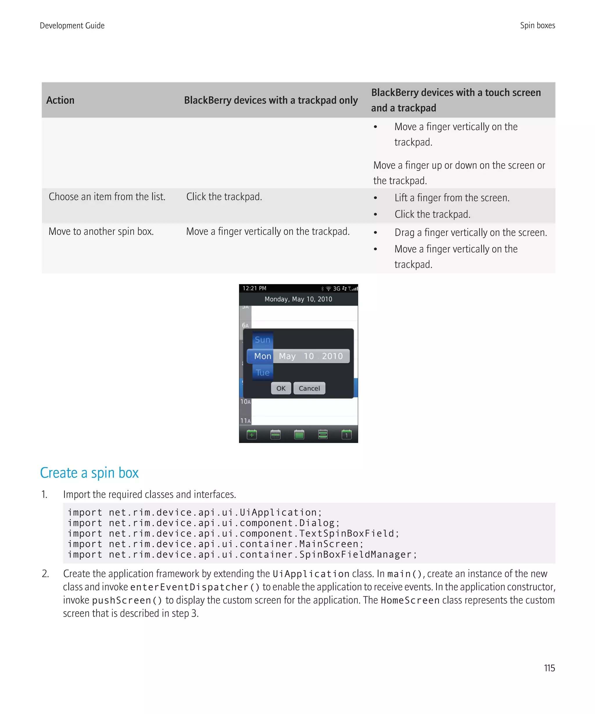 Action BlackBerry devices with a trackpad only
BlackBerry devices with a touch screen
and a trackpad
• Move a finger vertically on the
trackpad.
Move a finger up or down on the screen or
the trackpad.
Choose an item from the list. Click the trackpad. • Lift a finger from the screen.
• Click the trackpad.
Move to another spin box. Move a finger vertically on the trackpad. • Drag a finger vertically on the screen.
• Move a finger vertically on the
trackpad.
Create a spin box
1. Import the required classes and interfaces.
import net.rim.device.api.ui.UiApplication;
import net.rim.device.api.ui.component.Dialog;
import net.rim.device.api.ui.component.TextSpinBoxField;
import net.rim.device.api.ui.container.MainScreen;
import net.rim.device.api.ui.container.SpinBoxFieldManager;
2. Create the application framework by extending the UiApplication class. In main(), create an instance of the new
class and invoke enterEventDispatcher() to enable the application to receive events. In the application constructor,
invoke pushScreen() to display the custom screen for the application. The HomeScreen class represents the custom
screen that is described in step 3.
Development Guide Spin boxes
115
 