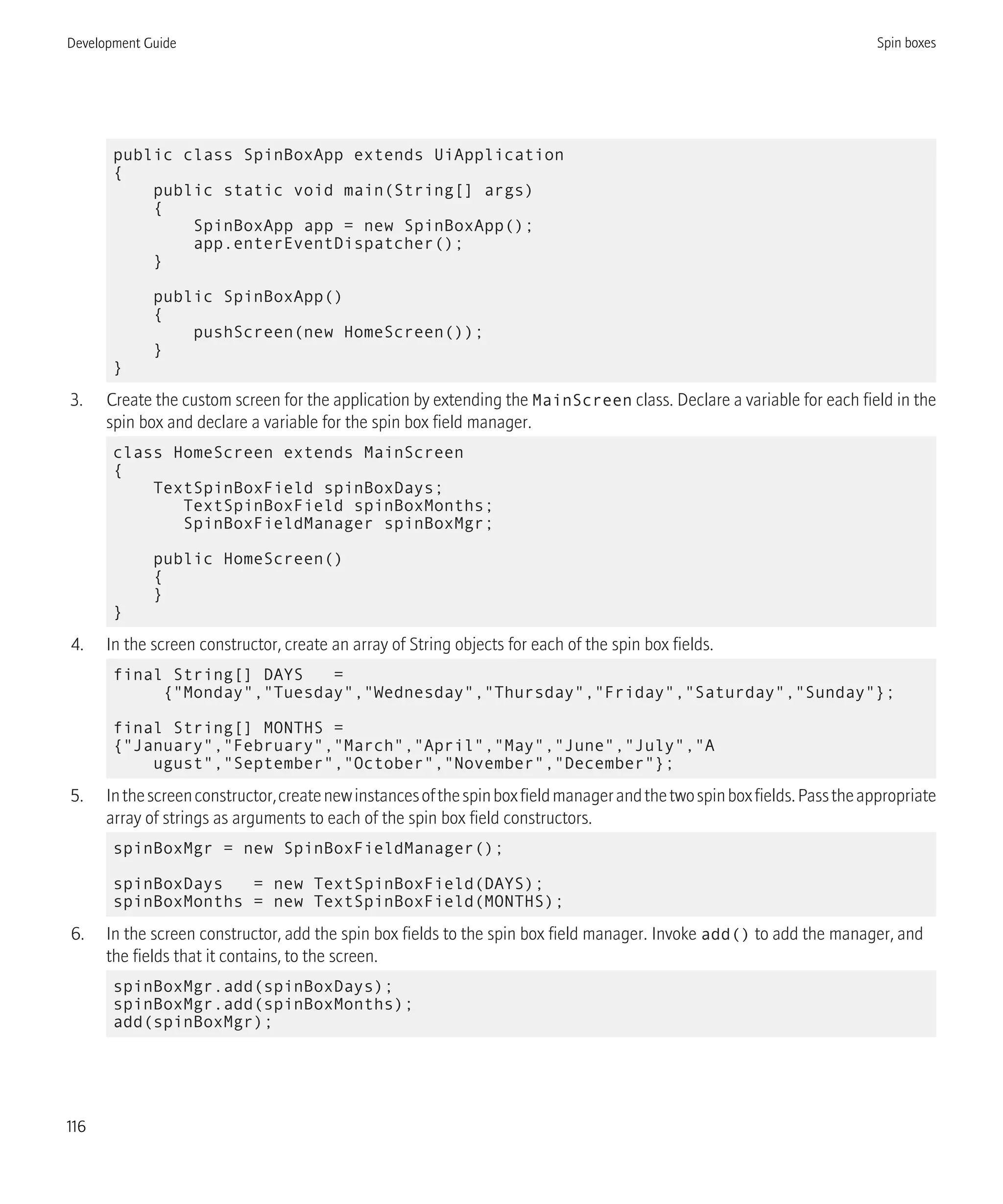public class SpinBoxApp extends UiApplication
{
public static void main(String[] args)
{
SpinBoxApp app = new SpinBoxApp();
app.enterEventDispatcher();
}
public SpinBoxApp()
{
pushScreen(new HomeScreen());
}
}
3. Create the custom screen for the application by extending the MainScreen class. Declare a variable for each field in the
spin box and declare a variable for the spin box field manager.
class HomeScreen extends MainScreen
{
TextSpinBoxField spinBoxDays;
TextSpinBoxField spinBoxMonths;
SpinBoxFieldManager spinBoxMgr;
public HomeScreen()
{
}
}
4. In the screen constructor, create an array of String objects for each of the spin box fields.
final String[] DAYS =
{"Monday","Tuesday","Wednesday","Thursday","Friday","Saturday","Sunday"};
final String[] MONTHS =
{"January","February","March","April","May","June","July","A
ugust","September","October","November","December"};
5. Inthescreenconstructor,createnewinstancesofthespinboxfieldmanagerandthetwospinboxfields.Passtheappropriate
array of strings as arguments to each of the spin box field constructors.
spinBoxMgr = new SpinBoxFieldManager();
spinBoxDays = new TextSpinBoxField(DAYS);
spinBoxMonths = new TextSpinBoxField(MONTHS);
6. In the screen constructor, add the spin box fields to the spin box field manager. Invoke add() to add the manager, and
the fields that it contains, to the screen.
spinBoxMgr.add(spinBoxDays);
spinBoxMgr.add(spinBoxMonths);
add(spinBoxMgr);
Development Guide Spin boxes
116
 